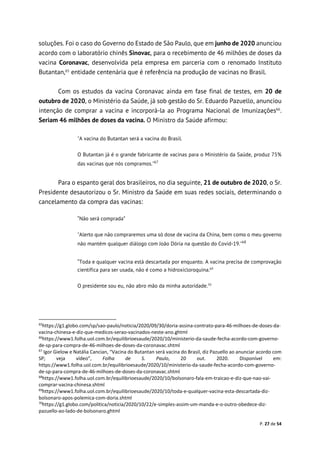 P. 27 de 54
soluções. Foi o caso do Governo do Estado de São Paulo, que em junho de 2020 anunciou
acordo com o laboratório chinês Sinovac, para o recebimento de 46 milhões de doses da
vacina Coronavac, desenvolvida pela empresa em parceria com o renomado Instituto
Butantan,65
entidade centenária que é referência na produção de vacinas no Brasil.
Com os estudos da vacina Coronavac ainda em fase final de testes, em 20 de
outubro de 2020, o Ministério da Saúde, já sob gestão do Sr. Eduardo Pazuello, anunciou
intenção de comprar a vacina e incorporá-la ao Programa Nacional de Imunizações66
.
Seriam 46 milhões de doses da vacina. O Ministro da Saúde afirmou:
"A vacina do Butantan será a vacina do Brasil.
O Butantan já é o grande fabricante de vacinas para o Ministério da Saúde, produz 75%
das vacinas que nós compramos."67
Para o espanto geral dos brasileiros, no dia seguinte, 21 de outubro de 2020, o Sr.
Presidente desautorizou o Sr. Ministro da Saúde em suas redes sociais, determinando o
cancelamento da compra das vacinas:
“Não será comprada”
"Alerto que não compraremos uma só dose de vacina da China, bem como o meu governo
não mantém qualquer diálogo com João Dória na questão do Covid-19."68
“Toda e qualquer vacina está descartada por enquanto. A vacina precisa de comprovação
científica para ser usada, não é como a hidroxicloroquina.69
O presidente sou eu, não abro mão da minha autoridade.70
65
https://g1.globo.com/sp/sao-paulo/noticia/2020/09/30/doria-assina-contrato-para-46-milhoes-de-doses-da-
vacina-chinesa-e-diz-que-medicos-serao-vacinados-neste-ano.ghtml
66
https://www1.folha.uol.com.br/equilibrioesaude/2020/10/ministerio-da-saude-fecha-acordo-com-governo-
de-sp-para-compra-de-46-milhoes-de-doses-da-coronavac.shtml
67
Igor Gielow e Natália Cancian, “Vacina do Butantan será vacina do Brasil, diz Pazuello ao anunciar acordo com
SP; veja vídeo”, Folha de S. Paulo, 20 out. 2020. Disponível em:
https://www1.folha.uol.com.br/equilibrioesaude/2020/10/ministerio-da-saude-fecha-acordo-com-governo-
de-sp-para-compra-de-46-milhoes-de-doses-da-coronavac.shtml
68
https://www1.folha.uol.com.br/equilibrioesaude/2020/10/bolsonaro-fala-em-traicao-e-diz-que-nao-vai-
comprar-vacina-chinesa.shtml
69
https://www1.folha.uol.com.br/equilibrioesaude/2020/10/toda-e-qualquer-vacina-esta-descartada-diz-
bolsonaro-apos-polemica-com-doria.shtml
70
https://g1.globo.com/politica/noticia/2020/10/22/e-simples-assim-um-manda-e-o-outro-obedece-diz-
pazuello-ao-lado-de-bolsonaro.ghtml
 