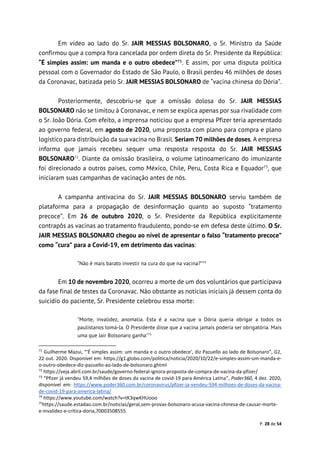 P. 28 de 54
Em vídeo ao lado do Sr. JAIR MESSIAS BOLSONARO, o Sr. Ministro da Saúde
confirmou que a compra fora cancelada por ordem direta do Sr. Presidente da República:
“É simples assim: um manda e o outro obedece”71
. E assim, por uma disputa política
pessoal com o Governador do Estado de São Paulo, o Brasil perdeu 46 milhões de doses
da Coronavac, batizada pelo Sr. JAIR MESSIAS BOLSONARO de “vacina chinesa do Dória”.
Posteriormente, descobriu-se que a omissão dolosa do Sr. JAIR MESSIAS
BOLSONARO não se limitou à Coronavac, e nem se explica apenas por sua rivalidade com
o Sr. João Dória. Com efeito, a imprensa noticiou que a empresa Pfizer teria apresentado
ao governo federal, em agosto de 2020, uma proposta com plano para compra e plano
logístico para distribuição da sua vacina no Brasil. Seriam 70 milhões de doses. A empresa
informa que jamais recebeu sequer uma resposta resposta do Sr. JAIR MESSIAS
BOLSONARO72
. Diante da omissão brasileira, o volume latinoamericano do imunizante
foi direcionado a outros países, como México, Chile, Peru, Costa Rica e Equador73
, que
iniciaram suas campanhas de vacinação antes de nós.
A campanha antivacina do Sr. JAIR MESSIAS BOLSONARO serviu também de
plataforma para a propagação de desinformação quanto ao suposto “tratamento
precoce”. Em 26 de outubro 2020, o Sr. Presidente da República explicitamente
contrapôs as vacinas ao tratamento fraudulento, pondo-se em defesa deste último. O Sr.
JAIR MESSIAS BOLSONARO chegou ao nível de apresentar o falso “tratamento precoce”
como “cura” para a Covid-19, em detrimento das vacinas:
“Não é mais barato investir na cura do que na vacina?”74
Em 10 de novembro 2020, ocorreu a morte de um dos voluntários que participava
da fase final de testes da Coronavac. Não obstante as notícias iniciais já dessem conta do
suicídio do paciente, Sr. Presidente celebrou essa morte:
"Morte, invalidez, anomalia. Esta é a vacina que o Dória queria obrigar a todos os
paulistanos tomá-la. O Presidente disse que a vacina jamais poderia ser obrigatória. Mais
uma que Jair Bolsonaro ganha"75
71
Guilherme Mazui, “'É simples assim: um manda e o outro obedece', diz Pazuello ao lado de Bolsonaro”, G1,
22 out. 2020. Disponível em: https://g1.globo.com/politica/noticia/2020/10/22/e-simples-assim-um-manda-e-
o-outro-obedece-diz-pazuello-ao-lado-de-bolsonaro.ghtml
72
https://veja.abril.com.br/saude/governo-federal-ignora-proposta-de-compra-de-vacina-da-pfizer/
73
“Pfizer já vendeu 59,4 milhões de doses da vacina de covid-19 para América Latina”, Poder360, 4 dez. 2020,
disponível em: https://www.poder360.com.br/coronavirus/pfizer-ja-vendeu-594-milhoes-de-doses-da-vacina-
de-covid-19-para-america-latina/
74
https://www.youtube.com/watch?v=tK3qwKHUooo
75
https://saude.estadao.com.br/noticias/geral,sem-provas-bolsonaro-acusa-vacina-chinesa-de-causar-morte-
e-invalidez-e-critica-doria,70003508555
 
