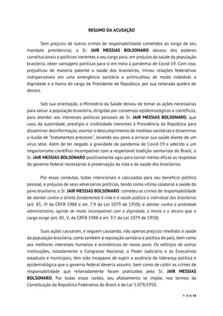 P. 3 de 54
RESUMO DA ACUSAÇÃO
Sem prejuízo de outros crimes de responsabilidade cometidos ao longo de seu
mandato presidencial, o Sr. JAIR MESSIAS BOLSONARO abusou dos poderes
constitucionais e políticos inerentes a seu cargo para, em prejuízo da saúde da população
brasileira, obter vantagens políticas para si em meio à pandemia de Covid-19. Com isso,
prejudicou de maneira patente a saúde dos brasileiros, minou relações federativas
indispensáveis em uma emergência sanitária e achincalhou de modo indelével a
dignidade e a honra do cargo de Presidente da República, por sua reiterada quebra de
decoro.
Sob sua orientação, o Ministério da Saúde deixou de tomar as ações necessárias
para salvar a população brasileira, dirigidas por consensos epidemiológicos e científicos,
para atender aos interesses políticos pessoais do Sr. JAIR MESSIAS BOLSONARO, que
usou da autoridade, prestígio e visibilidade inerentes à Presidência da República para
disseminar desinformação, exortar o descumprimento de medidas sanitárias e disseminar
a ilusão de “tratamentos precoces”, levando seu povo a arriscar sua saúde diante de um
vírus letal. Além de ter negado a gravidade da pandemia de Covid-19 e aderido a um
negacionismo científico incompatível com a respeitável tradição sanitarista do Brasil, o
Sr. JAIR MESSIAS BOLSONARO positivamente agiu para tornar menos eficaz as respostas
do governo federal necessárias à preservação da vida e da saúde dos brasileiros.
Por essas condutas, todas intencionais e calculadas para seu benefício político
pessoal, e prejuízo de seus adversários políticos, tendo como vítima colateral a saúde do
povo brasileiro, o Sr. JAIR MESSIAS BOLSONARO cometeu os crimes de responsabilidade
de atentar contra o direito fundamental à vida e à saúde pública e individual dos brasileiros
(art. 85, III da CRFB 1988 e art. 7.9 da Lei 1079 de 1950); e atentar contra a probidade
administrativa, agindo de modo incompatível com a dignidade, a honra e o decoro que o
cargo exige (art. 85, V, da CRFB 1988 e art. 9.7 da Lei 1079 de 1950).
Suas ações causaram, e seguem causando, não apenas prejuízo imediato à saúde
da população brasileira, como também à reputação sanitária e política do país, bem como
aos melhores interesses humanos e econômicos de nosso povo. Os esforços de outras
instituições, notadamente o Congresso Nacional, o Poder Judiciário e os Executivos
estaduais e municipais, têm sido incapazes de suprir a ausência de liderança política e
epidemiológica que o governo federal deveria assumir, bem como de coibir os crimes de
responsabilidade que reiteradamente foram praticados pelo Sr. JAIR MESSIAS
BOLSONARO. Por todas essas razões, seu afastamento se impõe, nos termos da
Constituição da República Federativa do Brasil e da Lei 1.079/1950.
 
