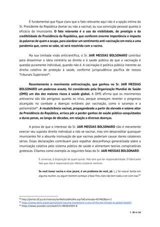 P. 30 de 54
É fundamental que fique claro que o fato relevante aqui não é a opção íntima do
Sr. Presidente da República (tomar ou não a vacina); ou sua convicção pessoal quanto à
eficácia do imunizante. O fato relevante é o uso da visibilidade, do prestígio e da
credibilidade da Presidência da República, que conferem enorme importância e impacto
às palavras de quem a ocupa, para alardear um sentimento anti-vacinação em meio a uma
pandemia que, como se sabe, só será resolvida com a vacina.
Na sua limitada visão anticientífica, o Sr. JAIR MESSIAS BOLSONARO contribui
para disseminar a ideia contrária ao direito e à saúde pública de que a vacinação é
questão puramente individual, quando não é. A vacinação é política pública inerente ao
direito coletivo de proteção à saúde, conforme jurisprudência pacífica de nossos
Tribunais Superiores80
.
Recentemente o movimento antivacinação, que ganhou no Sr. JAIR MESSIAS
BOLSONARO um poderoso arauto, foi considerado pela Organização Mundial de Saúde
(OMS) um dos dez maiores riscos à saúde global. A OMS afirma que os movimentos
antivacina são tão perigosos quanto os vírus, porque ameaçam reverter o progresso
alcançado no combate a doenças evitáveis por vacinação, como o sarampo e a
poliomielite81
. A recalcitrância vacinal, propagandeada a partir do elevado e solene altar
da Presidência da República, arrisca pôr a perder ganhos de saúde pública conquistados
a duras penas, ao longo de décadas, em relação a diversas doenças.
A prova de que o interesse do Sr. JAIR MESSIAS BOLSONARO não é meramente
exercer seu suposto direito individual a não se vacinar, mas sim desacreditar quaisquer
imunizantes foi a absurda insinuação de que vacinas poderiam causar danos colaterais
sérios. Essas declarações contribuem para espalhar desconfiança generalizada sobre a
imunização coletiva pelo sistema público de saúde e alimentam teorias conspiratórias
grotescas. Citamos como exemplo as seguintes falas do Sr. JAIR MESSIAS BOLSONARO:
É universal, à disposição de quem quiser. Mas tem que ter responsabilidade. O fabricante
fala que não é responsável por efeito colateral nenhum.
Se você tomar vacina e virar jacaré, é um problema de você, pô. (...) Se nascer barba em
alguma mulher, ou algum homem começar a falar fino, eles não tem nada a ver com isso.82
80
http://portal.stf.jus.br/noticias/verNoticiaDetalhe.asp?idConteudo=457462&ori=1
81
https://www.sbmt.org.br/portal/anti-vaccine-movement-is-one-of-the-ten-threats-to-global-health/
82
https://www.youtube.com/watch?v=lBCXkVOEH-8
 