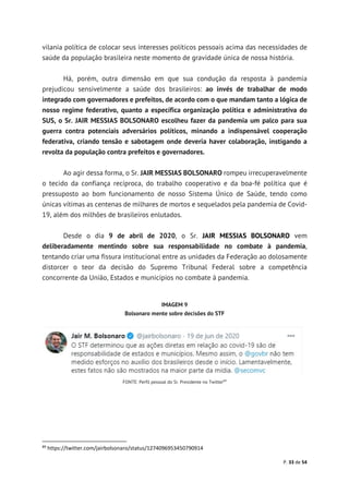 P. 33 de 54
vilania política de colocar seus interesses políticos pessoais acima das necessidades de
saúde da população brasileira neste momento de gravidade única de nossa história.
Há, porém, outra dimensão em que sua condução da resposta à pandemia
prejudicou sensivelmente a saúde dos brasileiros: ao invés de trabalhar de modo
integrado com governadores e prefeitos, de acordo com o que mandam tanto a lógica de
nosso regime federativo, quanto a específica organização política e administrativa do
SUS, o Sr. JAIR MESSIAS BOLSONARO escolheu fazer da pandemia um palco para sua
guerra contra potenciais adversários políticos, minando a indispensável cooperação
federativa, criando tensão e sabotagem onde deveria haver colaboração, instigando a
revolta da população contra prefeitos e governadores.
Ao agir dessa forma, o Sr. JAIR MESSIAS BOLSONARO rompeu irrecuperavelmente
o tecido da confiança recíproca, do trabalho cooperativo e da boa-fé política que é
pressuposto ao bom funcionamento de nosso Sistema Único de Saúde, tendo como
únicas vítimas as centenas de milhares de mortos e sequelados pela pandemia de Covid-
19, além dos milhões de brasileiros enlutados.
Desde o dia 9 de abril de 2020, o Sr. JAIR MESSIAS BOLSONARO vem
deliberadamente mentindo sobre sua responsabilidade no combate à pandemia,
tentando criar uma fissura institucional entre as unidades da Federação ao dolosamente
distorcer o teor da decisão do Supremo Tribunal Federal sobre a competência
concorrente da União, Estados e municípios no combate à pandemia.
IMAGEM 9
Bolsonaro mente sobre decisões do STF
FONTE: Perfil pessoal do Sr. Presidente no Twitter89
89
https://twitter.com/jairbolsonaro/status/1274096953450790914
 