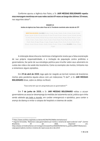 P. 34 de 54
Conforme apurou a Agência Aos Fatos, o Sr. JAIR MESSIAS BOLSONARO repetiu
essa mensagem mentirosa em suas redes sociais 69 vezes ao longo dos últimos 10 meses,
nas seguintes datas90
.
IMAGEM 10
Análise da Agência Aos Fatos sobre frase do Sr. Presidente mentindo sobre decisão do STF
A reiteração desse discurso mentiroso e beligerante revela que a falsa exoneração
de sua própria responsabilidade, e a incitação da população contra prefeitos e
governadores, faz parte de sua estratégia política para triunfar sobre seus adversário às
custas das vidas e da saúde dos brasileiros. Como os exemplos são muitos, limitamo-nos
a rememorar alguns episódios.
Em 29 de abril de 2020, logo após ter reagido ao terrível número de brasileiros
mortos pela pandemia àquela altura com um indecoroso “E daí?”, o Sr. JAIR MESSIAS
BOLSONARO disse, sobre os óbitos no Brasil:
“Essa conta tem que ser perguntada para os governadores”91
Em 7 de junho de 2020, o Sr. JAIR MESSIAS BOLSONARO voltou a acusar
governadores ao associar desemprego às medidas de isolamento social, prática que vinha
sendo adotada em todo o mundo, em caráter emergencial e episódico, para conter o
avanço da doença e evitar o colapso de hospitais e sistemas de saúde:
90
https://www.aosfatos.org/todas-as-declara%C3%A7%C3%B5es-de-bolsonaro/
91
Augusto Fernandes, “Bolsonaro culpa governadores por mortes e reclama de repercussão do 'e daí'”, Correio
Braziliense, 29 abr. 2020, disponível em:
https://www.correiobraziliense.com.br/app/noticia/politica/2020/04/29/interna_politica,849577/bolsonaro-
culpa-governadores-mortes-e-reclama-de-repercussao-do-e-dai.shtml
 