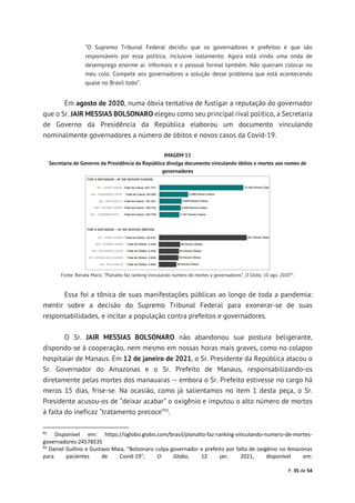 P. 35 de 54
“O Supremo Tribunal Federal decidiu que os governadores e prefeitos é que são
responsáveis por essa política, inclusive isolamento. Agora está vindo uma onda de
desemprego enorme aí. Informais e o pessoal formal também. Não queiram colocar no
meu colo. Compete aos governadores a solução desse problema que está acontecendo
quase no Brasil todo”.
Em agosto de 2020, numa óbvia tentativa de fustigar a reputação do governador
que o Sr. JAIR MESSIAS BOLSONARO elegeu como seu principal rival político, a Secretaria
de Governo da Presidência da República elaborou um documento vinculando
nominalmente governadores a número de óbitos e novos casos da Covid-19.
IMAGEM 11
Secretaria de Governo da Presidência da República divulga documento vinculando óbitos e mortes aos nomes de
governadores
Fonte: Renata Mariz, “Planalto faz ranking vinculando número de mortes a governadores”, O Globo, 10 ago. 202092
.
Essa foi a tônica de suas manifestações públicas ao longo de toda a pandemia:
mentir sobre a decisão do Supremo Tribunal Federal para exonerar-se de suas
responsabilidades, e incitar a população contra prefeitos e governadores.
O Sr. JAIR MESSIAS BOLSONARO não abandonou sua postura beligerante,
dispondo-se à cooperação, nem mesmo em nossas horas mais graves, como no colapso
hospitalar de Manaus. Em 12 de janeiro de 2021, o Sr. Presidente da República atacou o
Sr. Governador do Amazonas e o Sr. Prefeito de Manaus, responsabilizando-os
diretamente pelas mortes dos manauaras -- embora o Sr. Prefeito estivesse no cargo há
meros 15 dias, frise-se. Na ocasião, como já salientamos no item 1 desta peça, o Sr.
Presidente acusou-os de “deixar acabar” o oxigênio e imputou o alto número de mortos
à falta do ineficaz “tratamento precoce”93
.
92
Disponível em: https://oglobo.globo.com/brasil/planalto-faz-ranking-vinculando-numero-de-mortes-
governadores-24578535
93
Daniel Gullino e Gustavo Maia, “Bolsonaro culpa governador e prefeito por falta de oxigênio no Amazonas
para pacientes de Covid-19”, O Globo, 12 jan. 2021, disponível em:
 
