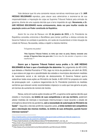 P. 36 de 54
Vale destacar que há uma constante nessas narrativas mentirosas que o Sr. JAIR
MESSIAS BOLSONARO reproduz, para atacar seus adversários e exonerar-se de sua
responsabilidade: a imputação de culpa ao Supremo Tribunal Federal pela omissão do
governo, diante de uma suposta decisão que o teria impedido de agir. Novamente, o Sr.
JAIR MESSIAS BOLSONARO mente acintosamente, desta vez para insuflar revolta da
população contra um Poder constituído da República.
Assim foi na crise de Manaus: em 15 de janeiro de 2021, o Sr. Presidente da
República concedeu entrevista à BandNews para tentar justificar a dolosa omissão do
Governo Federal no combate à pandemia, em razão da insustentável e triste situação da
cidade de Manaus. Na ocasião, voltou a repetir a mesma mentira:
“O Supremo me proibiu”
"Pelo Supremo Tribunal Federal, eu tinha que estar na praia, Datena, tomando uma
cerveja. O Supremo falou isso para mim. O erro meu foi não atender o Supremo e estar
interferindo".94
Ocorre que o Supremo Tribunal Federal nunca proibiu o Sr. JAIR MESSIAS
BOLSONARO de fazer o que a Constituição lhe determina. No julgamento da ADI 6343,
que debateu a Medida Provisória nº 926, logo no início da pandemia, em abril de 2020,
o que estava em jogo era a possibilidade dos estados e municípios decretarem medidas
de isolamento social e de restrição de deslocamento. O Governo Federal queria
subordinar todas essas ações ao Ministério da Saúde. A ADI 6343 foi proposta em razão
da preocupação com a postura negacionista do Sr. Presidente (contrário às medidas
sanitárias que estavam sendo recomendadas à época) e o custo que isso geraria ao país,
em termos do aumento do número de mortes.
Nessa, como em outras ações levadas ao STF, a suprema corte apenas decidiu que
estados e municípios, no âmbito de suas competências e em seu território, poderiam
adotar medidas de restrição à locomoção intermunicipal e local durante o estado de
emergência decorrente da pandemia, sem a necessidade de autorização do Ministério da
Saúde95
. Segundo a decisão proferida naqueles autos, a União também tem competência
para a decretação das mesmas medidas, no âmbito de suas atribuições, quando houver
interesse nacional96
.
https://oglobo.globo.com/sociedade/bolsonaro-culpa-governador-prefeito-por-falta-de-oxigenio-no-
amazonas-para-pacientes-de-covid-19-1-24834850
94
https://web.facebook.com/BandNews/videos/747301896205494/?_rdc=1&_rdr
95
http://redir.stf.jus.br/estfvisualizadorpub/jsp/consultarprocessoeletronico/ConsultarProcessoEletronico.jsf?s
eqobjetoincidente=5881008
96
http://www.stf.jus.br/portal/cms/verNoticiaDetalhe.asp?idConteudo=442816
 