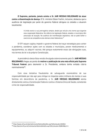 P. 37 de 54
O Supremo, portanto, jamais eximiu o Sr. JAIR MESSIAS BOLSONARO de atuar
contra a disseminação da doença. O Sr. ministro Edson Fachin, inclusive, destacou que a
ausência de legislação por parte do governo federal obrigava os estados a atuarem
localmente:
A União exerce a sua prerrogativa sempre, desde que veicule uma norma que organize
essa cooperação federativa. No silêncio da legislação federal, estados e municípios têm
presunção de atuação. Na ausência de manifestação legislativa, não se pode tolher o
exercício da competência dos demais entes federativos.97
O STF sequer cogitou impedir o governo federal de traçar estratégias para conter
a pandemia, coordenar ações com os estados e municípios, prover medicamentos e
equipamentos, ou adquirir vacinas. Até porque exatamente essas são obrigações suas,
nos termos da lei e da própria Constituição.
A persistência dessa falsa versão divulgada ostensivamente pelo Sr. JAIR MESSIAS
BOLSONARO chegou ao ponto de motivar a publicação de uma nota oficial pelo Supremo
Tribunal Federal para desmentir o Sr. Presidente, embora tenha evitado citá-lo
nominalmente98
.
Com essa tentativa fraudulenta de salvaguarda exoneratória de sua
responsabilidade por não agir para mitigar os impactos sobre milhares de mortos e suas
famílias em decorrência da pandemia, o Sr. JAIR MESSIAS BOLSONARO atenta
diretamente contra a Constituição Federal e contra o Sistema Único de Saúde, cometendo
crime de responsabilidade.
97
http://www.stf.jus.br/portal/cms/verNoticiaDetalhe.asp?idConteudo=442816
98
http://portal.stf.jus.br/noticias/verNoticiaDetalhe.asp?idConteudo=458810&ori=1
 