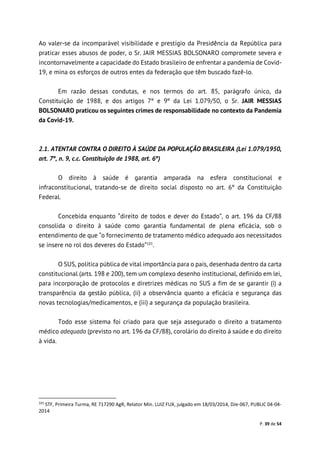 P. 39 de 54
Ao valer-se da incomparável visibilidade e prestígio da Presidência da República para
praticar esses abusos de poder, o Sr. JAIR MESSIAS BOLSONARO compromete severa e
incontornavelmente a capacidade do Estado brasileiro de enfrentar a pandemia de Covid-
19, e mina os esforços de outros entes da federação que têm buscado fazê-lo.
Em razão dessas condutas, e nos termos do art. 85, parágrafo único, da
Constituição de 1988, e dos artigos 7º e 9º da Lei 1.079/50, o Sr. JAIR MESSIAS
BOLSONARO praticou os seguintes crimes de responsabilidade no contexto da Pandemia
da Covid-19.
2.1. ATENTAR CONTRA O DIREITO À SAÚDE DA POPULAÇÃO BRASILEIRA (Lei 1.079/1950,
art. 7º, n. 9, c.c. Constituição de 1988, art. 6º)
O direito à saúde é garantia amparada na esfera constitucional e
infraconstitucional, tratando-se de direito social disposto no art. 6º da Constituição
Federal.
Concebida enquanto “direito de todos e dever do Estado”, o art. 196 da CF/88
consolida o direito à saúde como garantia fundamental de plena eficácia, sob o
entendimento de que “o fornecimento de tratamento médico adequado aos necessitados
se insere no rol dos deveres do Estado”101
.
O SUS, política pública de vital importância para o país, desenhada dentro da carta
constitucional (arts. 198 e 200), tem um complexo desenho institucional, definido em lei,
para incorporação de protocolos e diretrizes médicas no SUS a fim de se garantir (i) a
transparência da gestão pública, (ii) a observância quanto a eficácia e segurança das
novas tecnologias/medicamentos, e (iii) a segurança da população brasileira.
Todo esse sistema foi criado para que seja assegurado o direito a tratamento
médico adequado (previsto no art. 196 da CF/88), corolário do direito à saúde e do direito
à vida.
101
STF, Primeira Turma, RE 717290 AgR, Relator Min. LUIZ FUX, julgado em 18/03/2014, DJe-067, PUBLIC 04-04-
2014
 