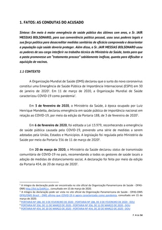 P. 4 de 54
1. FATOS: AS CONDUTAS DO ACUSADO
Síntese: Em meio à maior emergência de saúde pública dos últimos cem anos, o Sr. JAIR
MESSIAS BOLSONARO, para sua conveniência política pessoal, usou seus poderes legais e
sua força política para desacreditar medidas sanitárias de eficácia comprovada e desorientar
a população cuja saúde deveria proteger. Além disso, o Sr. JAIR MESSIAS BOLSONARO usou
os poderes de seu cargo interferir no trabalho técnico do Ministério da Saúde, tanto para que
a pasta promovesse um “tratamento precoce” sabidamente ineficaz, quanto para dificultar a
aquisição de vacinas.
1.1 CONTEXTO
A Organização Mundial de Saúde (OMS) declarou que o surto do novo coronavírus
constitui uma Emergência de Saúde Pública de Importância Internacional (ESPII) em 30
de janeiro de 20201
. Em 11 de março de 2020, a Organização Mundial de Saúde
caracterizou COVID-19 como pandemia2
.
Em 3 de fevereiro de 2020, o Ministério da Saúde, à época ocupado por Luiz
Henrique Mandetta, declarou emergência em saúde pública de importância nacional em
relação ao COVID-19, por meio da edição da Portaria 188, de 3 de fevereiro de 20203
.
Em 6 de fevereiro de 2020, foi editada a Lei 13.979, reconhecendo a emergência
de saúde pública causada pelo COVID-19, prevendo uma série de medidas a serem
adotadas pela União, Estados e Municípios. A legislação foi regulada pelo Ministério da
Saúde por meio da Portaria 356 de 11 de março de 20204
.
Em 20 de março de 2020, o Ministério da Saúde declarou status de transmissão
comunitária de COVID-19 no país, recomendando a todos os gestores de saúde locais a
adoção de medidas de distanciamento social. A declaração foi feita por meio da edição
da Portaria 454, de 20 de março de 20205
.
1
A íntegra da declaração pode ser encontrada no site oficial da Organização Panamericana de Saúde - OPAS-
OMS http://bit.ly/2x6RCcs , consultado em 15 de março de 2020.
2
A íntegra da declaração pode ser vista no site oficial da Organização Panamericana de Saúde - OPAS-OMS
OPAS/OMS Brasil - OMS afirma que COVID-19 é agora caracterizada como pandemia, consultado em 15 de
março de 2020.
3
PORTARIA Nº 188, DE 3 DE FEVEREIRO DE 2020 - PORTARIA Nº 188, DE 3 DE FEVEREIRO DE 2020 - DOU
4
PORTARIA Nº 356, DE 11 DE MARÇO DE 2020 - PORTARIA Nº 356, DE 11 DE MARÇO DE 2020 - DOU
5
PORTARIA Nº 454, DE 20 DE MARÇO DE 2020 - PORTARIA Nº 454, DE 20 DE MARÇO DE 2020 - DOU
 