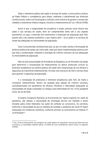 P. 40 de 54
Dada a relevância pública das ações e serviços de saúde, a carta política atribuiu
ao Poder Público a competência para dispor, mediante o atendimento das diretrizes
constitucionais, sobre sua fiscalização e controle, como maneira de garantir o acesso dos
cidadãos a tratamento médico integral, inclusive a medicamentos (Cf. art. 198 da CF/88).
Assim é que a integralidade da assistência à saúde, prevista como diretriz das
ações e aos serviços de saúde, deve ser compreendida tanto sob o seu aspecto
quantitativo, ou seja, a extensão dos tratamentos à disposição da população pelo SUS,
quanto sob o seu aspecto qualitativo, o que implica dizer - se as ações e os serviços de
saúde são adequados às necessidades da população.
Essa é uma previsão constitucional que, se, por um lado, norteia a formulação de
políticas públicas de saúde, por outro lado, veda que sejam implementadas políticas sem
que haja a comprovação, mediante a avaliação de critérios racionais, da sua adequação
às necessidades da população.
Não há discricionariedade do Presidente da República ou do Ministério da Saúde
para determinar a incorporação de medicamentos ou alterar protocolos clínicos ou
diretrizes terapêuticas ao sistema público de saúde sem comprovação de sua eficácia e
segurança do tratamento (medicamento). Há toda uma estrutura do SUS a serviço disso
para garantir a segurança da população.
E a reavaliação de protocolos e diretrizes terapêuticas pelo SUS, de modo a
incorporar medicamentos, deverá ser pautada pela adoção de critérios racionais,
consubstanciados em parâmetros de eficácia, eficiência e efetividade adequados às
necessidades de saúde e baseadas na relação custo-efetividade (Cf. Art. 19-O, parágrafo
único, da Lei do SUS).
O próprio Congresso Nacional, já funcionando em regime especial em razão da
pandemia, não afastou a necessidade de orientação técnica nas medidas a serem
tomadas pelos entes federados nas ações de combate ao coronavírus. Ao contrário,
reafirmou a necessidade de que as medidas de combate a pandemia do Covid-19 sejam
embasadas em evidências científicas, conforme previsto na recentíssima Lei Federal nº
13.979/2020102
.
102
Art. 3º Para enfrentamento da emergência de saúde pública de importância internacional decorrente do
coronavírus, as autoridades poderão adotar, no âmbito de suas competências, dentre outras, as seguintes
medidas:
 