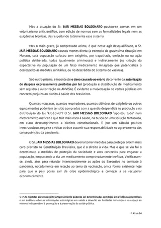 P. 41 de 54
Mas a atuação do Sr. JAIR MESSIAS BOLSONARO pautou-se apenas em um
voluntarismo anticientífico, com edição de normas sem as formalidades legais nem as
exigências técnicas, desrespeitando totalmente esse sistema.
Mas o mais grave, já comprovado acima, é que nesse agir desqualificado, o Sr.
JAIR MESSIAS BOLSONARO causou mortes direta (a exemplo da gravíssima situação em
Manaus, cuja população sufocou sem oxigênio, por trapalhada, omissão ou ou ação
política deliberada, todas igualmente criminosas) e indiretamente (na criação da
expectativa na população de um falso medicamento milagroso que potencializa o
desrespeito às medidas sanitárias, ou no descrédito do sistema de vacinas).
Sob outro prisma, é inconteste o dano causado ao erário decorrente da autorização
de despesa expressamente proibidas por lei (produção e distribuição de medicamento
sem registro e autorização na ANVISA). É evidente a malversação de verbas públicas em
concreto prejuízo ao direito à saúde dos brasileiros.
Quantas máscaras, quantos respiradores, quantos cilindros de oxigênio ou outros
equipamentos poderiam ter sido comprados com a quantia despendida na produção e na
distribuição do tal “kit-Covid”? O Sr. JAIR MESSIAS BOLSONARO “apostou tudo” num
medicamento ineficaz e que traz mais risco à saúde, na busca de uma solução fantasiosa,
em claro descumprimento a direitos constitucionais. E por um cálculo político
inescrupuloso, nega-se a voltar atrás e assumir sua responsabilidade no agravamento das
consequências da pandemia.
O Sr. JAIR MESSIAS BOLSONARO deveria tomar medidas para proteger o bem mais
caro previsto na Constituição Brasileira, que é o direito à vida. Mas o que se viu foi o
desestímulo a medidas de proteção da sociedade e atos concretos para enganar a
população, empurrando a ela um medicamento comprovadamente ineficaz. Verificaram-
se, ainda, atos para retardar intencionalmente as ações do Executivo no combate à
pandemia, notadamente em relação ao tema da vacinação, única forma existente hoje
para que o país possa sair da crise epidemiológica e começar a se recuperar
economicamente.
§ 1º As medidas previstas neste artigo somente poderão ser determinadas com base em evidências científicas
e em análises sobre as informações estratégicas em saúde e deverão ser limitadas no tempo e no espaço ao
mínimo indispensável à promoção e à preservação da saúde pública.
 