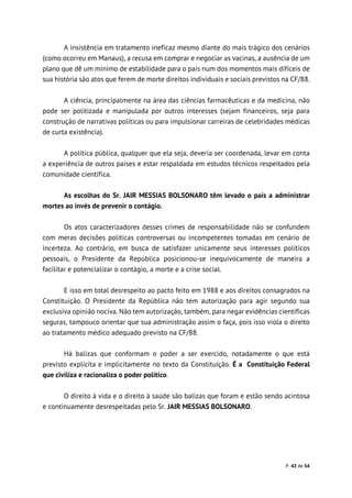 P. 42 de 54
A insistência em tratamento ineficaz mesmo diante do mais trágico dos cenários
(como ocorreu em Manaus), a recusa em comprar e negociar as vacinas, a ausência de um
plano que dê um mínimo de estabilidade para o país num dos momentos mais difíceis de
sua história são atos que ferem de morte direitos individuais e sociais previstos na CF/88.
A ciência, principalmente na área das ciências farmacêuticas e da medicina, não
pode ser politizada e manipulada por outros interesses (sejam financeiros, seja para
construção de narrativas políticas ou para impulsionar carreiras de celebridades médicas
de curta existência).
A política pública, qualquer que ela seja, deveria ser coordenada, levar em conta
a experiência de outros países e estar respaldada em estudos técnicos respeitados pela
comunidade científica.
As escolhas do Sr. JAIR MESSIAS BOLSONARO têm levado o país a administrar
mortes ao invés de prevenir o contágio.
Os atos caracterizadores desses crimes de responsabilidade não se confundem
com meras decisões políticas controversas ou incompetentes tomadas em cenário de
incerteza. Ao contrário, em busca de satisfazer unicamente seus interesses políticos
pessoais, o Presidente da República posicionou-se inequivocamente de maneira a
facilitar e potencializar o contágio, a morte e a crise social.
E isso em total desrespeito ao pacto feito em 1988 e aos direitos consagrados na
Constituição. O Presidente da República não tem autorização para agir segundo sua
exclusiva opinião nociva. Não tem autorização, também, para negar evidências científicas
seguras, tampouco orientar que sua administração assim o faça, pois isso viola o direito
ao tratamento médico adequado previsto na CF/88.
Há balizas que conformam o poder a ser exercido, notadamente o que está
previsto explícita e implicitamente no texto da Constituição. É a Constituição Federal
que civiliza e racionaliza o poder político.
O direito à vida e o direito à saúde são balizas que foram e estão sendo acintosa
e continuamente desrespeitadas pelo Sr. JAIR MESSIAS BOLSONARO.
 