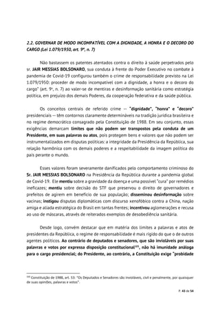 P. 43 de 54
2.2. GOVERNAR DE MODO INCOMPATÍVEL COM A DIGNIDADE, A HONRA E O DECORO DO
CARGO (Lei 1.079/1950, art. 9º, n. 7)
Não bastassem os patentes atentados contra o direito à saúde perpetrados pelo
sr. JAIR MESSIAS BOLSONARO, sua conduta à frente do Poder Executivo no combate à
pandemia de Covid-19 configurou também o crime de responsabilidade previsto na Lei
1.079/1950: proceder de modo incompatível com a dignidade, a honra e o decoro do
cargo” (art. 9o
, n. 7) ao valer-se de mentiras e desinformação sanitária como estratégia
política, em prejuízo dos demais Poderes, da cooperação federativa e da saúde pública.
Os conceitos centrais de referido crime -- “dignidade”, “honra” e “decoro”
presidenciais -- têm contornos claramente determináveis na tradição jurídica brasileira e
no regime democrático consagrado pela Constituição de 1988. Em seu conjunto, essas
exigências demarcam limites que não podem ser transpostos pela conduta de um
Presidente, em suas palavras ou atos, pois protegem bens e valores que não podem ser
instrumentalizados em disputas políticas: a integridade da Presidência da República, sua
relação harmônica com os demais poderes e a respeitabilidade da imagem política do
país perante o mundo.
Esses valores foram severamente danificados pelo comportamento criminoso do
Sr. JAIR MESSIAS BOLSONARO na Presidência da República durante a pandemia global
de Covid-19. Ele mentiu sobre a gravidade da doença e uma possível “cura” por remédios
ineficazes; mentiu sobre decisão do STF que preservou o direito de governadores e
prefeitos de agirem em benefício de sua população; disseminou desinformação sobre
vacinas; instigou disputas diplomáticas com discurso xenofóbico contra a China, nação
amiga e aliada estratégica do Brasil em tantas frentes; incentivou aglomerações e recusa
ao uso de máscaras, através de reiterados exemplos de desobediência sanitária.
Desde logo, convém destacar que em matéria dos limites a palavras e atos de
presidentes da República, o regime de responsabilidade é mais rígido do que o de outros
agentes políticos. Ao contrário de deputados e senadores, que são invioláveis por suas
palavras e votos por expressa disposição constitucional103
, não há imunidade análoga
para o cargo presidencial; do Presidente, ao contrário, a Constituição exige “probidade
103
Constituição de 1988, art. 53: “Os Deputados e Senadores são invioláveis, civil e penalmente, por quaisquer
de suas opiniões, palavras e votos”.
 