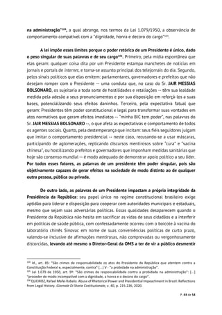 P. 44 de 54
na administração”104
, a qual abrange, nos termos da Lei 1.079/1950, a observância de
comportamento compatível com a “dignidade, honra e decoro do cargo”105
.
A lei impõe esses limites porque o poder retórico de um Presidente é único, dado
o peso singular de suas palavras e de seu cargo106
. Primeiro, pela mídia espontânea que
elas geram: qualquer coisa dita por um Presidente estampa manchetes de notícias em
jornais e portais de internet, e torna-se assunto principal dos telejornais do dia. Segundo,
pelos sinais políticos que elas emitem: parlamentares, governadores e prefeitos que não
desejam romper com o Presidente -- uma conduta que, no caso do Sr. JAIR MESSIAS
BOLSONARO, os sujeitaria a toda sorte de hostilidades e retaliações -- têm sua lealdade
medida pela adesão a seus pronunciamentos e por sua disposição em reforçá-los a suas
bases, potencializando seus efeitos daninhos. Terceiro, pela expectativa fatual que
geram: Presidentes têm poder constitucional e legal para transformar suas vontades em
atos normativos que geram efeitos imediatos -- “minha BIC tem poder”, nas palavras do
Sr. JAIR MESSIAS BOLSONARO --, o que afeta as expectativas e comportamento de todos
os agentes sociais. Quarto, pela destemperança que incitam: seus fiéis seguidores julgam
que imitar o comportamento presidencial -- neste caso, recusando-se a usar máscaras,
participando de aglomerações, replicando discursos mentirosos sobre “cura” e “vacina
chinesa”, ou hostilizando prefeitos e governadores que imponham medidas sanitárias que
hoje são consenso mundial -- é modo adequado de demonstrar apoio político a seu líder.
Por todos esses fatores, as palavras de um presidente têm poder singular, pois são
objetivamente capazes de gerar efeitos na sociedade de modo distinto ao de qualquer
outra pessoa, pública ou privada.
De outro lado, as palavras de um Presidente impactam a própria integridade da
Presidência da República: seu papel único no regime constitucional brasileiro exige
aptidão para liderar e disposição para cooperar com autoridades municipais e estaduais,
mesmo que sejam suas adversárias políticas. Essas qualidades desaparecem quando o
Presidente da República não hesita em sacrificar as vidas de seus cidadãos e a interferir
em políticas de saúde pública, com confessadamente ocorreu com o boicote à vacina do
laboratório chinês Sinovac em nome de suas conveniências políticas de curto prazo,
valendo-se inclusive de afirmações mentirosas, não comprovadas ou vergonhosamente
distorcidas, levando até mesmo o Diretor-Geral da OMS a ter de vir a público desmentir
104
Id., art. 85: “São crimes de responsabilidade os atos do Presidente da República que atentem contra a
Constituição Federal e, especialmente, contra” [...] V - “a probidade na administração”.
105
Lei 1.079 de 1950, art. 9º: “São crimes de responsabilidade contra a probidade na administração”: [...]
“proceder de modo incompatível com a dignidade, a honra e o decoro do cargo”.
106
QUEIROZ, Rafael Mafei Rabelo. Abuse of Rhetorical Power and Presidential Impeachment in Brazil: Reflections
from Legal History. Giornale Di Storia Costituzionale, v. 40, p. 215-226, 2020.
 