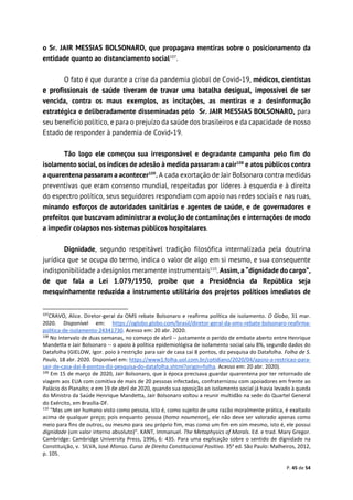 P. 45 de 54
o Sr. JAIR MESSIAS BOLSONARO, que propagava mentiras sobre o posicionamento da
entidade quanto ao distanciamento social107
.
O fato é que durante a crise da pandemia global de Covid-19, médicos, cientistas
e profissionais de saúde tiveram de travar uma batalha desigual, impossível de ser
vencida, contra os maus exemplos, as incitações, as mentiras e a desinformação
estratégica e deliberadamente disseminadas pelo Sr. JAIR MESSIAS BOLSONARO, para
seu benefício político, e para o prejuízo da saúde dos brasileiros e da capacidade de nosso
Estado de responder à pandemia de Covid-19.
Tão logo ele começou sua irresponsável e degradante campanha pelo fim do
isolamento social, os índices de adesão à medida passaram a cair108
e atos públicos contra
a quarentena passaram a acontecer109
. A cada exortação de Jair Bolsonaro contra medidas
preventivas que eram consenso mundial, respeitadas por líderes à esquerda e à direita
do espectro político, seus seguidores respondiam com apoio nas redes sociais e nas ruas,
minando esforços de autoridades sanitárias e agentes de saúde, e de governadores e
prefeitos que buscavam administrar a evolução de contaminações e internações de modo
a impedir colapsos nos sistemas públicos hospitalares.
Dignidade, segundo respeitável tradição filosófica internalizada pela doutrina
jurídica que se ocupa do termo, indica o valor de algo em si mesmo, e sua consequente
indisponibilidade a desígnios meramente instrumentais110
. Assim, a “dignidade do cargo”,
de que fala a Lei 1.079/1950, proíbe que a Presidência da República seja
mesquinhamente reduzida a instrumento utilitário dos projetos políticos imediatos de
107
CRAVO, Alice. Diretor-geral da OMS rebate Bolsonaro e reafirma política de isolamento. O Globo, 31 mar.
2020. Disponível em: https://oglobo.globo.com/brasil/diretor-geral-da-oms-rebate-bolsonaro-reafirma-
politica-de-isolamento-24341730. Acesso em: 20 abr. 2020.
108
No intervalo de duas semanas, no começo de abril -- justamente o perído de embate aberto entre Henrique
Mandetta e Jair Bolsonaro -- o apoio à política epidemiológica de isolamento social caiu 8%, segundo dados do
Datafolha (GIELOW, Igor. poio à restrição para sair de casa cai 8 pontos, diz pesquisa do Datafolha. Folha de S.
Paulo, 18 abr. 2020. Disponível em: https://www1.folha.uol.com.br/cotidiano/2020/04/apoio-a-restricao-para-
sair-de-casa-dai-8-pontos-diz-pesquisa-do-datafolha.shtml?origin=folha. Acesso em: 20 abr. 2020).
109
Em 15 de março de 2020, Jair Bolsonaro, que à época precisava guardar quarentena por ter retornado de
viagem aos EUA com comitiva de mais de 20 pessoas infectadas, confraternizou com apoiadores em frente ao
Palácio do Planalto; e em 19 de abril de 2020, quando sua oposição ao isolamento social já havia levado à queda
do Ministro da Saúde Henrique Mandetta, Jair Bolsonaro voltou a reunir multidão na sede do Quartel General
do Exército, em Brasília-DF.
110
“Mas um ser humano visto como pessoa, isto é, como sujeito de uma razão moralmente prática, é exaltado
acima de qualquer preço; pois enquanto pessoa (homo noumenon), ele não deve ser valorado apenas como
meio para fins de outros, ou mesmo para seu próprio fim, mas como um fim em sim mesmo, isto é, ele possui
dignidade (um valor interno absoluto)”. KANT, Immanuel. The Metaphysics of Morals. Ed. e trad. Mary Gregor.
Cambridge: Cambridge University Press, 1996, 6: 435. Para uma explicação sobre o sentido de dignidade na
Constituição, v. SILVA, José Afonso. Curso de Direito Constitucional Positivo. 35a
ed. São Paulo: Malheiros, 2012,
p. 105.
 