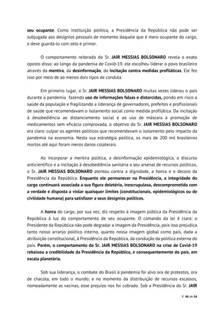 P. 46 de 54
seu ocupante. Como instituição política, a Presidência da República não pode ser
subjugada aos desígnios pessoais de momento daquele que é mero ocupante do cargo,
e deve guardá-lo com zelo e primor.
O comportamento reiterado do Sr. JAIR MESSIAS BOLSONARO revela o exato
oposto disso: ao longo da pandemia de Covid-19, ele escolheu liderar o povo brasileiro
através da mentira, da desinformação, da incitação contra medidas profiláticas. Ele fez
isso por meio de ao menos dois tipos de conduta.
Em primeiro lugar, o Sr. JAIR MESSIAS BOLSONARO muitas vezes liderou o país
durante a pandemia fazendo uso de informações falsas e distorcidas, pondo em risco a
saúde da população e fragilizando a liderança de governadores, prefeitos e profissionais
de saúde que recomendavam o isolamento social como medida profilática. Da incitação
à desobediência ao distanciamento social e ao uso de máscara à promoção de
medicamentos sem eficácia comprovada, o objetivo do Sr. JAIR MESSIAS BOLSONARO
era claro: culpar os agentes políticos que recomendavam o isolamento pelo impacto da
pandemia na economia. Nesta sua estratégia política, os mais de 200 mil brasileiros
mortos até aqui foram meros danos colaterais.
Ao incorporar a mentira política, a desinformação epidemiológica, o discurso
anticientífico e a incitação à desobediência sanitária a seu arsenal de recursos políticos,
o Sr. JAIR MESSIAS BOLSONARO atentou contra a dignidade, a honra e o decoro da
Presidência da República. Enquanto ele permanecer na Presidência, a integridade do
cargo continuará associada a sua figura deletéria, inescrupulosa, descomprometida com
a verdade e disposta a violar quaisquer limites (constitucionais, epidemiológicos ou de
civilidade humana) para satisfazer a seus desígnios políticos.
A honra do cargo, por sua vez, diz respeito à imagem pública da Presidência da
República à luz do comportamento de seu ocupante. O comando da lei é claro: o
Presidente da República não pode degradar a imagem da Presidência, pois isso prejudica
tanto nosso arranjo político interno, quanto nossa imagem global como país, dada a
atribuição constitucional, à Presidência da República, da condução da política externa do
país. Porém, o comportamento do Sr. JAIR MESSIAS BOLSONARO na crise de Covid-19
rebaixou a credibilidade da Presidência da República, e consequentemente do país, em
escala planetária.
Sob sua liderança, o combate do Brasil à pandemia foi alvo ora de protestos, ora
de chacota, em todo o mundo; e no momento da distribuição de recursos escassos,
nomeadamente as vacinas, esse prejuízo nos foi cobrado. Sob a Presidência do Sr. JAIR
 