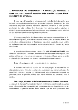 P. 48 de 54
3. NECESSIDADE DO IMPEACHMENT - A POLITIZAÇÃO CRIMINOSA E
CONSCIENTE DO COMBATE À PANDEMIA PARA BENEFÍCIO PESSOAL DO SR.
PRESIDENTE DA REPÚBLICA
O triste e precário quadro do país apresentado nesta Denúncia demonstra que,
por mais que contenham alguns abusos, as demais instituições do país não têm sido
capazes de reagir com rapidez e efetividade suficientes para salvar as vidas que não
precisariam ter sido perdidas. Nem Congresso, nem Judiciário podem substituir a
contento a Presidência da República e o Ministério da Saúde, ainda mais em um contexto
no qual a coordenação federal é urgente e indispensável.
Entre as consequências da não punição dos crimes de responsabilidade do Sr.
Presidente da República, além de mais mortes evitáveis, está o aumento da falta de
credibilidade política e sanitária do Brasil para a sua própria população, em um cenário
no qual esses ativos são indispensáveis. A recuperação econômica do país será ainda
mais sofrida.
A situação em Manaus mostra como o Sr. JAIR MESSIAS BOLSONARO tem
conduzido o país durante a pandemia, sem nenhuma estratégia, sem nenhum plano, sem
política pública, sem olhar para os números, sem ouvir os especialistas, apenas negando
a existência da crise sanitária. Um desastre irresponsavelmente delinquente.
E aqui vale uma palavra sobre a inexistência de erro escusável.
A pandemia de Covid-19, causada por um vírus perigoso e desconhecido, foi
abordada de maneiras diferentes por diferentes governos em seus momentos iniciais. Do
isolamento rigoroso à aposta em medicamentos sem comprovação científica, os
primeiros passos de governos mundo afora foram marcados por tentativas, erros e
acertos.
Com o tempo, a incerteza foi diminuindo e os consensos científicos aumentaram.
A estratégia da chamada “imunidade de rebanho”, inicialmente experimentada por países
como o Reino Unido, foi logo abandonada em favor de rigoroso distanciamento social.
Recentemente, o primeiro-ministro Boris Johnson, que de início patrocinou essa
 