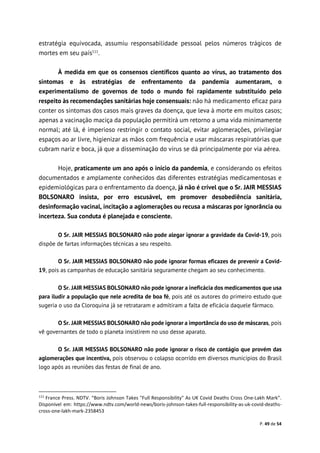 P. 49 de 54
estratégia equivocada, assumiu responsabilidade pessoal pelos números trágicos de
mortes em seu país111
.
À medida em que os consensos científicos quanto ao vírus, ao tratamento dos
sintomas e às estratégias de enfrentamento da pandemia aumentaram, o
experimentalismo de governos de todo o mundo foi rapidamente substituído pelo
respeito às recomendações sanitárias hoje consensuais: não há medicamento eficaz para
conter os sintomas dos casos mais graves da doença, que leva à morte em muitos casos;
apenas a vacinação maciça da população permitirá um retorno a uma vida minimamente
normal; até lá, é imperioso restringir o contato social, evitar aglomerações, privilegiar
espaços ao ar livre, higienizar as mãos com frequência e usar máscaras respiratórias que
cubram nariz e boca, já que a disseminação do vírus se dá principalmente por via aérea.
Hoje, praticamente um ano após o início da pandemia, e considerando os efeitos
documentados e amplamente conhecidos das diferentes estratégias medicamentosas e
epidemiológicas para o enfrentamento da doença, já não é crível que o Sr. JAIR MESSIAS
BOLSONARO insista, por erro escusável, em promover desobediência sanitária,
desinformação vacinal, incitação a aglomerações ou recusa a máscaras por ignorância ou
incerteza. Sua conduta é planejada e consciente.
O Sr. JAIR MESSIAS BOLSONARO não pode alegar ignorar a gravidade da Covid-19, pois
dispõe de fartas informações técnicas a seu respeito.
O Sr. JAIR MESSIAS BOLSONARO não pode ignorar formas eficazes de prevenir a Covid-
19, pois as campanhas de educação sanitária seguramente chegam ao seu conhecimento.
O Sr. JAIR MESSIAS BOLSONARO não pode ignorar a ineficácia dos medicamentos que usa
para iludir a população que nele acredita de boa fé, pois até os autores do primeiro estudo que
sugeria o uso da Cloroquina já se retrataram e admitiram a falta de eficácia daquele fármaco.
O Sr. JAIR MESSIAS BOLSONARO não pode ignorar a importância do uso de máscaras, pois
vê governantes de todo o planeta insistirem no uso desse aparato.
O Sr. JAIR MESSIAS BOLSONARO não pode ignorar o risco de contágio que provém das
aglomerações que incentiva, pois observou o colapso ocorrido em diversos municípios do Brasil
logo após as reuniões das festas de final de ano.
111
France Press. NDTV. “Boris Johnson Takes "Full Responsibility" As UK Covid Deaths Cross One-Lakh Mark”.
Disponível em: https://www.ndtv.com/world-news/boris-johnson-takes-full-responsibility-as-uk-covid-deaths-
cross-one-lakh-mark-2358453
 