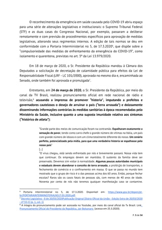 P. 5 de 54
O reconhecimento da emergência em saúde causada pelo COVID-19 abriu espaço
para uma série de alterações legislativas e institucionais: o Supremo Tribunal Federal
(STF) e as duas casas do Congresso Nacional, por exemplo, passaram a deliberar
remotamente e com previsão de procedimentos específicos para aprovação de medidas
legislativas, alterando seus regimentos internos. A edição de tais normas se deu em
conformidade com a Portaria Interministerial no 5, de 17.3.20206
, que dispõe sobre a
“compulsoriedade das medidas de enfrentamento da emergência do COVID-19”, como
isolamento e quarentena, previstas no art. 3º da Lei 13.979/2020.
Em 18 de março de 2020, o Sr. Presidente da República mandou à Câmara dos
Deputados a solicitação de decretação de calamidade pública para efeitos da Lei de
Responsabilidade Fiscal (LRF - LC 101/2000), aprovada no mesmo dia e, encaminhada ao
Senado, onde também foi aprovada e promulgada7
.
Entretanto, em 24 de março de 2020, o Sr. Presidente da República, por meio do
canal da TV Brasil, realizou pronunciamento oficial em rede nacional de rádio e
televisão,8
acusando a imprensa de promover “histeria”, imputando a prefeitos e
governadores cautelosos o desejo de arruinar o país (“terra arrasada”) e dolosamente
disseminando informações contrárias às medidas sanitárias à época recomendadas pelo
Ministério da Saúde, inclusive quanto a uma suposta imunidade relativa aos sintomas
(“histórico de atleta”):
“Grande parte dos meios de comunicação foram na contramão. Espalharam exatamente a
sensação de pavor, tendo como carro chefe o grande número de vítimas na Itália, um país
com grande número de idosos e com um clima totalmente diferente do nosso. Um cenário
perfeito, potencializado pela mídia, para que uma verdadeira histeria se espalhasse pelo
nosso país”
[...]
“O vírus chegou, está sendo enfrentado por nós e brevemente passará. Nossa vida tem
que continuar. Os empregos devem ser mantidos. O sustento da família deve ser
preservado. Devemos sim voltar à normalidade. Algumas poucas autoridades municipais
e estaduais devem abandonar o conceito de terra arrasada, a proibição de transportes, o
fechamento de comércio e o confinamento em massa. O que se passa no mundo tem
mostrado que o grupo de risco é o das pessoas acima dos 60 anos. Então, porque fechar
escolas? Raros são os casos fatais de pessoas sãs, com menos de 40 anos de idade.
Noventa por cento de nós não teremos qualquer manifestação caso se contamine.
6
Portaria Interministerial no 5, de 17.3.2020. Disponível em: https://www.gov.br/depen/pt-
br/PORTARIAINTERMINISTERIALN517.03.2020.pdf.
7
Decreto Legislativo - 6 de 20/03/2020Publicação Original [Diário Oficial da União - Edição Extra de 20/03/2020
- nº 55-C] (p. 1, col. 1)
8
A íntegra do pronunciamento pode ser acessada no Youtube, por meio do canal oficial da Tv Brasil. Link:
Pronunciamento Oficial do Presidente da República, Jair Bolsonaro (acesso em 25.3.2020).
 
