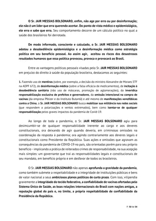 P. 50 de 54
O Sr. JAIR MESSIAS BOLSONARO, enfim, não age por erro ou por desinformação;
ele não é um líder que erra querendo acertar. Do ponto de vista médico e epidemiológico,
ele erra e sabe que erra. Seu comportamento decorre de um cálculo político no qual a
saúde dos brasileiros foi derrotada.
De modo informado, consciente e calculado, o Sr. JAIR MESSIAS BOLSONARO
adotou a desobediência epidemiológica e a desinformação médica como estratégia
política em seu benefício pessoal. Ao assim agir, aceitou os riscos dos desastrosos
resultados humanos que essa política provocou, provoca e provocará ao Brasil.
Entre as vantagens políticas pessoais visadas pelo Sr. JAIR MESSIAS BOLSONARO
em prejuízo do direito à saúde da população brasileira, destacamos as seguintes:
1. Fazendo uso de mentiras (sobre, por exemplo, a decisão do ministro Alexandre de Moraes STF
na ADPF 672), de desinformação médica (sobre a falsa eficácia de medicamentos), de incitação à
desobediência sanitária (não uso de máscaras, promoção de aglomerações), da inverídica
responsabilização exclusiva de prefeitos e governadores, da omissão intencional na compra de
vacinas (da empresa Pfeizer e do Instituto Butantã) e até mesmo de manifestações xenofóbicas
contra a China, o Sr. JAIR MESSIAS BOLSONARO busca mobilizar sua militância nas redes sociais
(que respondem a polarizações e ventos extremados), bem como isentar-se de qualquer
responsabilização pelos graves impactos da pandemia de Covid-19.
Ao longo de toda a pandemia, o Sr. JAIR MESSIAS BOLSONARO agiu para
desimcumbir-se de qualquer responsabilidade inerente ao cargo e aos deveres
constitucionais, ora deixando de agir quando deveria, em criminosas omissões na
coordenação da resposta à pandemia; ora agindo contrariamente aos deveres legais e
constitucionais como Presidente da República. Suas ações e omissões que agravam as
consequências da pandemia de COVID-19 no país, são orientadas porém para seu próprio
benefício - implicando a prática de reiterados crimes de responsabilidade, na sua acepção
mais simples: um governante que trai as responsabilidades legais e constitucionais de
seu mandato, em benefício próprio e em desfavor de todos os brasileiros.
O Sr. JAIR MESSIAS BOLSONARO não apenas aprofunda a gravidade da pandemia,
como também submete a respeitabilidade e a integridade de instituições públicas e bens
de valor nacional a seus ambiciosos planos políticos de curto prazo. Com isso, vilipendia
gravemente a integridade do tecido federativo, a confiabilidade de vacinas ofertadas pelo
Sistema Único de Saúde, as boas relações internacionais do Brasil com nações amigas, a
reputação global do país e, no limite, a própria respeitabilidade de confiabilidade da
Presidência da República.
 