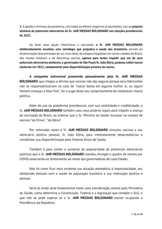 P. 51 de 54
2. A gestão criminosa da pandemia, com todos os efeitos negativos já apontados, visa ao prejuízo
eleitoral de potenciais adversários do Sr. JAIR MESSIAS BOLSONARO nas eleições presidenciais
de 2022.
Ao fazer essa opção intencional e calculada, o Sr. JAIR MESSIAS BOLSONARO
deliberadamente escolheu uma estratégia que prejudica a saúde dos brasileiros através da
disseminação descontrolada de um vírus letal, do colapso hospitalar em várias cidades do Brasil,
das mortes evitáveis e da descrença vacinal, apenas para tentar impedir que um de seus
potenciais adversários eleitorais, o governador de São Paulo Sr. João Dória, pudesse colher louros
eleitorais em 2022, notadamente pela disponibilização pioneira da vacina.
A campanha antivacinal promovida pessoalmente pelo Sr. JAIR MESSIAS
BOLSONARO, que chegou a afirmar que vacinas não são seguras porque seus fabricantes
não se responsabilizariam no caso de “nascer barba em alguma mulher aí, ou algum
homem começar a falar fino”, foi o auge deste seu comportamento de intolerável vilania
política.
Além do uso da plataforma presidencial, com sua visibilidade e credibilidade, o
Sr. JAIR MESSIAS BOLSONARO também usou seus poderes legais para impedir o avanço
da vacinação do Brasil, ao ordenar que o Sr. Ministro da Saúde recuasse na compra de
vacinas “da China”, “do Dória”.
Por reiteradas vezes o Sr. JAIR MESSIAS BOLSONARO vinculou vacinas a seu
adversário político pessoal, Sr. João Dória, para imediatamente desacreditá-las e
inviabilizar sua disponibilização pelo Sistema Único de Saúde.
Também é para conter o aumento de popularidade de potenciais adversários
políticos que o Sr. JAIR MESSIAS BOLSONARO mandou divulgar o quadro de mortes por
COVID associando-as diretamente ao nome dos governadores de cada Estado.
Não há como ficar mais evidente sua atuação atentatória à impessoalidade, seu
deliberado descaso com a saúde da população brasileira e sua motivação política e
pessoal.
Seria (e ainda será) fundamental haver uma coordenação central pelo Ministério
da Saúde, como determina a Constituição Federal e a legislação que compõe o SUS, o
que não se pode esperar se o Sr. JAIR MESSIAS BOLSONARO estiver ocupando a
Presidência da República.
 