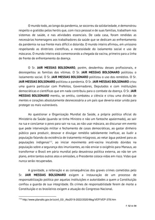P. 52 de 54
O mundo todo, ao longo da pandemia, se socorreu da solidariedade, e demonstrou
respeito e gratidão pelos heróis que, com risco pessoal e de suas famílias, trabalham nos
sistemas de saúde, e nas atividades essenciais. De cada casa, foram rendidas as
necessárias homenagens aos trabalhadores da saúde que se dedicam ao enfrentamento
da pandemia na sua frente mais difícil e dolorida. O mundo inteiro afirmou, em uníssono
respeitando as diretrizes científicas, a necessidade do isolamento social e uso de
máscaras. O mundo inteiro está comemorando a chegada da vacina, primeiro para a linha
de frente de enfrentamento da doença.
O Sr. JAIR MESSIAS BOLSONARO, porém, desdenhou desses profissionais, e
desrespeitou as famílias das vítimas. O Sr. JAIR MESSIAS BOLSONARO politizou o
isolamento social. O Sr. JAIR MESSIAS BOLSONARO politizou o uso dos remédios. O Sr.
JAIR MESSIAS BOLSONARO politizou a pandemia. O Sr. JAIR MESSIAS BOLSONARO criou
uma guerra particular com Prefeitos, Governadores, Deputados e com instituições
democráticas e científicas que em nada contribuiu para o combate da doença. O Sr. JAIR
MESSIAS BOLSONARO mentiu, se omitiu, combateu a ciência e criou uma divisão de
mentes e corações absolutamente desnecessária a um país que deveria estar unido para
proteger os mais vulneráveis.
Ao questionar a Organização Mundial da Saúde, a própria política oficial do
Ministério da Saúde (quando se tinha Ministro e não um fantoche apalermado), ao sair
na rua e conclamar o povo para sair na rua, ao não usar máscara, ao discursar em evento
que pede intervenção militar e fechamento de casas democráticas, ao gastar dinheiro
público para produzir, desovar e divulgar remédio sabidamente ineficaz, ao iludir a
população falando da existência de tratamento milagroso, ao vetar água potável para as
populações indígenas112
, ao iniciar movimento anti-vacina incutindo dúvidas na
população sobre a segurança dos imunizantes, ao não enviar o oxigênio para Manaus, ao
transformar o Brasil em pária mundial pela desastrosa política externa, ao não ter um
plano, entre tantos outros atos e omissões, o Presidente coloca vidas em risco. Vidas que
nunca serão recuperadas.
A gravidade, a reiteração e as consequências dos graves crimes cometidos pelo
Sr. JAIR MESSIAS BOLSONARO exigem a instauração de um processo de
responsabilização política por aquelas instituições e autoridades a quem a Constituição
confiou a guarda de sua integridade. Os crimes de responsabilidade ferem de morte a
Constituição e os brasileiros exigem a atuação do Congresso Nacional.
112
http://www.planalto.gov.br/ccivil_03/_Ato2019-2022/2020/Msg/VEP/VEP-378.htm
 