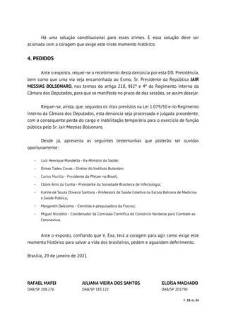 P. 53 de 54
Há uma solução constitucional para esses crimes. E essa solução deve ser
acionada com a coragem que exige este triste momento histórico.
4. PEDIDOS
Ante o exposto, requer-se o recebimento desta denúncia por esta DD. Presidência,
bem como que uma via seja encaminhada ao Exmo. Sr. Presidente da República JAIR
MESSIAS BOLSONARO, nos termos do artigo 218, §§2º e 4º do Regimento Interno da
Câmara dos Deputados, para que se manifeste no prazo de dez sessões, se assim desejar.
Requer-se, ainda, que, seguidos os ritos previstos na Lei 1.079/50 e no Regimento
Interno da Câmara dos Deputados, esta denúncia seja processada e julgada procedente,
com a consequente perda do cargo e inabilitação temporária para o exercício de função
pública pelo Sr. Jair Messias Bolsonaro.
Desde já, apresenta as seguintes testemunhas que poderão ser ouvidas
oportunamente:
- Luiz Henrique Mandetta - Ex-Ministro da Saúde;
- Dimas Tadeu Covas - Diretor do Instituto Butantan;
- Carlos Murillo - Presidente da Pfeizer no Brasil;
- Clóvis Arns da Cunha - Presidente da Sociedade Brasileira de Infectologia;
- Karine de Souza Oliveira Santana - Professora de Saúde Coletiva na Escola Bahiana de Medicina
e Saúde Pública;
- Margareth Dalcolmo - Cientista e pesquisadora da Fiocruz;
- Miguel Nicolelis - Coordenador da Comissão Científica do Consórcio Nordeste para Combate ao
Coronavírus.
Ante o exposto, confiando que V. Exa. terá a coragem para agir como exige este
momento histórico para salvar a vida dos brasileiros, pedem e aguardam deferimento.
Brasília, 29 de janeiro de 2021
RAFAEL MAFEI JULIANA VIEIRA DOS SANTOS ELOÍSA MACHADO
OAB/SP 208.276 OAB/SP 183.122 OAB/SP 201790
 