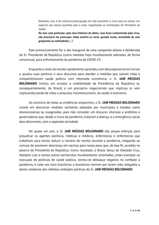 P. 6 de 54
Devemos, sim, é ter extrema preocupação em não transmitir o vírus para os outros, em
especial aos nossos queridos pais e avós, respeitando as orientações do Ministério da
Saúde.
No meu caso particular, pelo meu histórico de atleta, caso fosse contaminado pelo vírus,
não precisaria me preocupar. Nada sentiria ou seria, quando muito, acometido de uma
gripezinha ou resfriadinho [...]”
Este pronunciamento foi o ato inaugural de uma campanha dolosa e deliberada
do Sr. Presidente da República contra medidas hoje mundialmente adotadas, de forma
consensual, para enfrentamento da pandemia de COVID-19.
Enquanto o resto do mundo rapidamente aprendeu com desculpáveis erros iniciais
e ajustou suas políticas e seus discursos para atender a medidas que salvam vidas e
compatibilizaram saúde pública com retomada econômica, o Sr. JAIR MESSIAS
BOLSONARO insistiu em arrastar a credibilidade da Presidência da República (e,
consequentemente, do Brasil) a um precipício negacionista que implicou (e vem
implicando) perda de vidas e prejuízos incomensuráveis, da saúde à economia.
Ao contrário de todas as evidências disponíveis, o Sr. JAIR MESSIAS BOLSONARO
insiste em denunciar medidas sanitárias adotadas por municípios e estados como
desnecessárias ou exageradas, para não conceder um discurso vitorioso a prefeitos e
governadores que, desde o início da pandemia, trataram a doença, e a emergência social
dela decorrente, com a esperada seriedade.
Há quase um ano, o Sr. JAIR MESSIAS BOLSONARO não poupa esforços para
prejudicar os agentes políticos, médicas e médicos, enfermeiras e enfermeiros que
trabalham para tentar reduzir o número de mortos durante a pandemia, chegando ao
cúmulo de promover descrença em vacinas para nosso povo que, de boa fé, acredita na
palavra do Presidente da República. Como resultado, o Brasil, berço de Oswaldo Cruz,
Adolpho Lutz e tantos outros sanitaristas mundialmente renomados, antes exemplo na
execução de políticas de saúde pública, tornou-se destaque negativo no combate à
pandemia, e cada vez mais brasileiras e brasileiros morrem por terem sido relegados a
danos colaterais das nefastas ambições políticas do Sr. JAIR MESSIAS BOLSONARO.
 