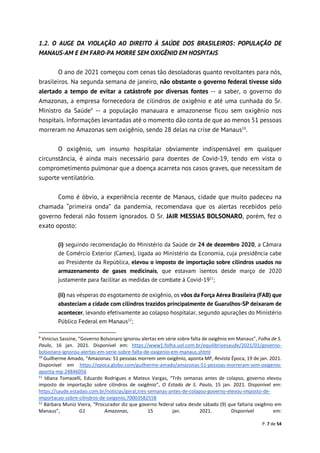 P. 7 de 54
1.2. O AUGE DA VIOLAÇÃO AO DIREITO À SAÚDE DOS BRASILEIROS: POPULAÇÃO DE
MANAUS-AM E EM FARO-PA MORRE SEM OXIGÊNIO EM HOSPITAIS
O ano de 2021 começou com cenas tão desoladoras quanto revoltantes para nós,
brasileiros. Na segunda semana de janeiro, não obstante o governo federal tivesse sido
alertado a tempo de evitar a catástrofe por diversas fontes -- a saber, o governo do
Amazonas, a empresa fornecedora de cilindros de oxigênio e até uma cunhada do Sr.
Ministro da Saúde9
-- a população manauara e amazonense ficou sem oxigênio nos
hospitais. Informações levantadas até o momento dão conta de que ao menos 51 pessoas
morreram no Amazonas sem oxigênio, sendo 28 delas na crise de Manaus10
.
O oxigênio, um insumo hospitalar obviamente indispensável em qualquer
circunstância, é ainda mais necessário para doentes de Covid-19, tendo em vista o
comprometimento pulmonar que a doença acarreta nos casos graves, que necessitam de
suporte ventilatório.
Como é óbvio, a experiência recente de Manaus, cidade que muito padeceu na
chamada “primeira onda” da pandemia, recomendava que os alertas recebidos pelo
governo federal não fossem ignorados. O Sr. JAIR MESSIAS BOLSONARO, porém, fez o
exato oposto:
(i) seguindo recomendação do Ministério da Saúde de 24 de dezembro 2020, a Câmara
de Comércio Exterior (Camex), ligada ao Ministério da Economia, cuja presidência cabe
ao Presidente da República, elevou o imposto de importação sobre cilindros usados no
armazenamento de gases medicinais, que estavam isentos desde março de 2020
justamente para facilitar as medidas de combate à Covid-1911
;
(ii) nas vésperas do esgotamento de oxigênio, os vôos da Força Aérea Brasileira (FAB) que
abasteciam a cidade com cilindros trazidos principalmente de Guarulhos-SP deixaram de
acontecer, levando efetivamente ao colapso hospitalar, segundo apurações do Ministério
Público Federal em Manaus12
;
9
Vinicius Sassine, “Governo Bolsonaro ignorou alertas em série sobre falta de oxigênio em Manaus”, Folha de S.
Paulo, 16 jan. 2021. Disponível em: https://www1.folha.uol.com.br/equilibrioesaude/2021/01/governo-
bolsonaro-ignorou-alertas-em-serie-sobre-falta-de-oxigenio-em-manaus.shtml
10
Guilherme Amado, “Amazonas: 51 pessoas morrem sem oxigênio, aponta MP, Revista Época, 19 de jan. 2021.
Disponível em https://epoca.globo.com/guilherme-amado/amazonas-51-pessoas-morreram-sem-oxigenio-
aponta-mp-24846056
11
Idiana Tomazelli, Eduardo Rodrigues e Mateus Vargas, “Três semanas antes de colapso, governo elevou
imposto de importação sobre cilindros de oxigênio”, O Estado de S. Paulo, 15 jan. 2021. Disponível em:
https://saude.estadao.com.br/noticias/geral,tres-semanas-antes-de-colapso-governo-elevou-imposto-de-
importacao-sobre-cilindros-de-oxigenio,70003582558
12
Bárbara Muniz Vieira, “Procurador diz que governo federal sabia desde sábado (9) que faltaria oxigênio em
Manaus”, G1 Amazonas, 15 jan. 2021. Disponível em:
 