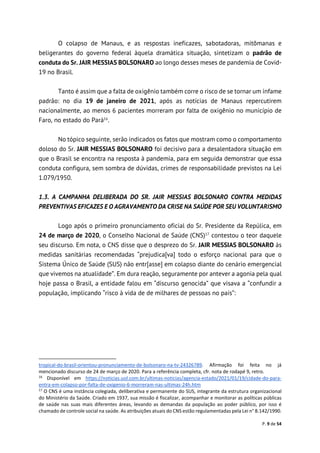 P. 9 de 54
O colapso de Manaus, e as respostas ineficazes, sabotadoras, mitômanas e
beligerantes do governo federal àquela dramática situação, sintetizam o padrão de
conduta do Sr. JAIR MESSIAS BOLSONARO ao longo desses meses de pandemia de Covid-
19 no Brasil.
Tanto é assim que a falta de oxigênio também corre o risco de se tornar um infame
padrão: no dia 19 de janeiro de 2021, após as notícias de Manaus repercutirem
nacionalmente, ao menos 6 pacientes morreram por falta de oxigênio no município de
Faro, no estado do Pará16
.
No tópico seguinte, serão indicados os fatos que mostram como o comportamento
doloso do Sr. JAIR MESSIAS BOLSONARO foi decisivo para a desalentadora situação em
que o Brasil se encontra na resposta à pandemia, para em seguida demonstrar que essa
conduta configura, sem sombra de dúvidas, crimes de responsabilidade previstos na Lei
1.079/1950.
1.3. A CAMPANHA DELIBERADA DO SR. JAIR MESSIAS BOLSONARO CONTRA MEDIDAS
PREVENTIVAS EFICAZES E O AGRAVAMENTO DA CRISE NA SAÚDE POR SEU VOLUNTARISMO
Logo após o primeiro pronunciamento oficial do Sr. Presidente da Repúlica, em
24 de março de 2020, o Conselho Nacional de Saúde (CNS)17
contestou o teor daquele
seu discurso. Em nota, o CNS disse que o desprezo do Sr. JAIR MESSIAS BOLSONARO às
medidas sanitárias recomendadas “prejudica[va] todo o esforço nacional para que o
Sistema Único de Saúde (SUS) não entr[asse] em colapso diante do cenário emergencial
que vivemos na atualidade”. Em dura reação, seguramente por antever a agonia pela qual
hoje passa o Brasil, a entidade falou em “discurso genocida” que visava a “confundir a
população, implicando “risco à vida de de milhares de pessoas no país”:
tropical-do-brasil-orientou-pronunciamento-de-bolsonaro-na-tv-24326789. Afirmação foi feita no já
mencionado discurso de 24 de março de 2020. Para a referência completa, cfr. nota de rodapé 9, retro.
16
Disponível em https://noticias.uol.com.br/ultimas-noticias/agencia-estado/2021/01/19/cidade-do-para-
entra-em-colapso-por-falta-de-oxigenio-6-morreram-nas-ultimas-24h.htm
17
O CNS é uma instância colegiada, deliberativa e permanente do SUS, integrante da estrutura organizacional
do Ministério da Saúde. Criado em 1937, sua missão é fiscalizar, acompanhar e monitorar as políticas públicas
de saúde nas suas mais diferentes áreas, levando as demandas da população ao poder público, por isso é
chamado de controle social na saúde. As atribuições atuais do CNS estão regulamentadas pela Lei n° 8.142/1990.
 