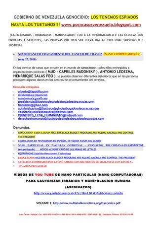 GOBIERNO DE VENEZUELA GENOCIDIO: LOS TENEMOS ESPIADOS
 HASTA LOS TUETANOS!!! www.porncasosvenezuela.blogspot.com

(CAUTERIZADOS - IRRADIADOS – MANIPULADOS: TOD A LA INFORMACION D E LAS CELULAS SON
ENVIADAS A SATELITES, LAS PRUEVAS PUE DEN SER LLEVA DAS AL TRIB UNAL SUPREMO D E
JUSTICIA).


   •    NEUROCANCER TRATAMIENTO DEL CANCER DE CHAVEZ (NANO COMPUTADORAS)
        (may 27, 2010)

   En los cientos de casos que existen en el mundo de GENOCIDIDIO (todos ellos entregados a
   organizaciones políticas ( MUD - CAPRILES RADONSKY ), ANTONIO LEDEZMA,
   HENRRIQUE SALAS FEO ), se pueden observar diferentes deterioros que en las personas
   producen algunos danos en los centros de procesamiento del cerebro.

   Denuncias entregadas.
   1.   alberto@lapatilla.com
   2.   mcolomina@gmail.com
   3.   osmelsousa@gmail.com
   4.   presidencia@ilustrecolegiodeabogadosdecaracas.com
   5.   frentemil@gmail.com
   6.   administracion@ilustrecolegiodeabogadosdecaracas.com
   7.   escritoriojuridicosequera@hotmail.com
   8.   CRIMENES_LESA_HUMANIDAD@hotmail.com
   9.   derechoshumanos@ilustrecolegiodeabogadosdecaracas.com


   Denuncias.
   1.   GENOCIDIDIO CHINA JAPON NAZI ERA BLACK BUDGET PROGRAMS ARE KILLING AMERICA AND CONTROL
        THE PRESIDENT
   2.   COMPILACION DE TESTIMONIOS EN ESPAÑOL DE VARIOS PAISES DEL MUNDO
   3.   NANO     PARTICULAS          EN     PASTILLAS        (MEDICINAS         –   FARMACOS)          THE CHIP-IN-A-PILLNEUROFONE
        (em português)         MOSCU el SIGNIFICADO DE LAS ARMAS NO LETALES
   4.   NEUROPHONE:Satellite Harassment Technology
   5.   CHINA JAPON NAZI ERA BLACK BUDGET PROGRAMS ARE KILLING AMERICA AND CONTROL THE PRESIDENT
   6.   SATELITES COMPRADOS POR LATINO AMERICAINSTRUMENTOS DE VIGILANCIA CON RAYOS X .
   7.   INVASION PRIVACIDAD


   VIDEOS DE YOU TUBE DE NANO PARTICULAS (NANO-COMPUTADORAS)

               PARA CAUTERIZAR IRRADIAR Y MANIPULACION HUMANA

                                                           (ASESINATOS)

                        http://www.youtube.com/watch?v=5ImLfi1Wi5s&feature=relmfu


                           VOLUME 1: http://www.multistalkervictims.org/oscomics.pdf


        Juan Carlos Vallejos Cel: 0414-422-9169 / 0414-585-00-44 / 0414-4066-68-52 / 0241-990-61-22 / Embajada Chilena: 0212-953-14-85
 