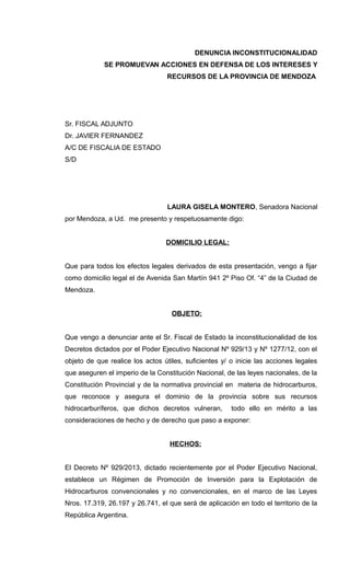 DENUNCIA INCONSTITUCIONALIDAD
SE PROMUEVAN ACCIONES EN DEFENSA DE LOS INTERESES Y
RECURSOS DE LA PROVINCIA DE MENDOZA
Sr. FISCAL ADJUNTO
Dr. JAVIER FERNANDEZ
A/C DE FISCALIA DE ESTADO
S/D
LAURA GISELA MONTERO, Senadora Nacional
por Mendoza, a Ud. me presento y respetuosamente digo:
DOMICILIO LEGAL:
Que para todos los efectos legales derivados de esta presentación, vengo a fijar
como domicilio legal el de Avenida San Martín 941 2º Piso Of. “4” de la Ciudad de
Mendoza.
OBJETO:
Que vengo a denunciar ante el Sr. Fiscal de Estado la inconstitucionalidad de los
Decretos dictados por el Poder Ejecutivo Nacional Nº 929/13 y Nº 1277/12, con el
objeto de que realice los actos útiles, suficientes y/ o inicie las acciones legales
que aseguren el imperio de la Constitución Nacional, de las leyes nacionales, de la
Constitución Provincial y de la normativa provincial en materia de hidrocarburos,
que reconoce y asegura el dominio de la provincia sobre sus recursos
hidrocarburíferos, que dichos decretos vulneran, todo ello en mérito a las
consideraciones de hecho y de derecho que paso a exponer:
HECHOS:
El Decreto Nº 929/2013, dictado recientemente por el Poder Ejecutivo Nacional,
establece un Régimen de Promoción de Inversión para la Explotación de
Hidrocarburos convencionales y no convencionales, en el marco de las Leyes
Nros. 17.319, 26.197 y 26.741, el que será de aplicación en todo el territorio de la
República Argentina.
 