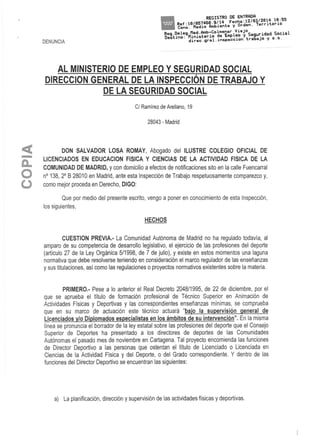 DENUNCIA
AL MINISTERIO DE EMPLEO Y SEGURIDAD SOCIAL
DIRECCIÓN GENERAL DE LA INSPECCIÓN DE TRABAJO Y
DE LA SEGURIDAD SOCIAL
C/ Ramírezde Arellano, 19
28043 - Madrid
DON SALVADOR LOSA ROMAY, Abogado del ILUSTRE COLEGIO OFICIAL DE
LICENCIADOS EN EDUCACIÓN FÍSICA Y CIENCIAS DE LA ACTIVIDAD FÍSICA DE LA
COMUNIDAD DE MADRID, y con domicilio a efectos de notificaciones sito en la calle Fuencarral
n° 138, 2° B 28010 en Madrid, ante esta Inspección de Trabajo respetuosamente comparezco y,
como mejor proceda en Derecho, DIGO:
Que por medio del presente escrito, vengo a poner en conocimiento de esta Inspección,
los siguientes,
HECHOS
CUESTIÓN PREVIA.- La Comunidad Autónoma de Madrid no ha regulado todavía, al
amparo de su competencia de desarrollo legislativo, el ejercicio de las profesiones del deporte
(artículo 27 de la Ley Orgánica 5/1998, de 7 de julio), y existe en estos momentos una laguna
normativa que debe resolverse teniendo en consideración el marco regulador de las enseñanzas
y sus titulaciones, así como las regulaciones o proyectos normativos existentes sobre la materia.
PRIMERO.- Pese a lo anterior el Real Decreto 2048/1995, de 22 de diciembre, por el
que se aprueba el título de formación profesional de Técnico Superior en Animación de
Actividades Físicas y Deportivas y las correspondientes enseñanzas mínimas, se comprueba
que en su marco de actuación este técnico actuará "bajo la supervisión general de
Licenciados y/o Diplomados especialistas en los ámbitos de su intervención". En la misma
línea se pronuncia ei borrador de la ley estatal sobre las profesiones del deporte que el Consejo
Superior de Deportes ha presentado a los directores de deportes de las Comunidades
Autónomas el pasado mes de noviembre en Cartagena. Tal proyecto encomienda lasfunciones
de Director Deportivo a las personas que ostentan el título de Licenciado o Licenciada en
Ciencias de la Actividad Física y del Deporte, o del Grado correspondiente. Y dentro de las
funciones del Director Deportivo se encuentran las siguientes:
a) La planificación, dirección y supervisión de las actividades físicas y deportivas.
 