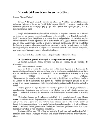 Denuncia inteligencia interior y otros delitos.<br />Excma. Cámara Federal:<br />Enrique A. Piragini, abogado, por sí y en calidad de Presidente de A.R.I.E.L. somos todos.ong (Ministerio de Acción Social de la Nación, CENOC Nº 10427), constituyendo domicilio procesal en Uruguay 485 p. 3º quot;
R02quot;
 (zona 119, 154-159-8401), a V.E. respetuosamente digo:<br /> Vengo presentar formal denuncia con motivo de la ilegítima intrusión en el ámbito de privacidad de algunos jueces, lo cual surge de lo admitido por el Diputado Alejandro ROSSI, conforme fuera recogido en la nota suscripta por el periodista de investigación, Sr. Lucio Fernández Moores, aparecida en el diario Clarín del 10/3/10. Resulta inadmisible que en plena democracia todavía se realicen tareas de inteligencia interior prohibidas legalmente, y en especial cuando se refiere a jueces de la nación. Se solicita una profunda investigación para determinar el origen de las acciones señaladas, sus autores, cómplices, partícipes, encubridores y en especial sus instigadores.-<br /> La nota periodística aludida, en su parte pertinente, textualmente dice:<br /> <br />Un diputado K quiere investigar la vida privada de los jueces<br />Lo planteó Alejandro Rossi, hermano del jefe de bloque, en un plenario de comisiones.<br />Por: Lucio Fernández Moores<br />“Ayer se abrió la ronda de consultas con instituciones ligadas a la Justicia en la Cámara de Diputados por la reforma al Consejo de la Magistratura y el oficialismo, en línea con las últimas declaraciones de la presidenta Cristina Fernández de Kirchner, insistió en sus críticas al Poder Judicial.`Tenemos que dar una discusión sobre los jueces de la República y ver qué jueces produce el Consejo de la Magistratura. Los jueces no pueden autoelegirse, porque si no se convertirían en una corporación´, intervino el diputado santafesino kirchnerista Alejandro Rossi.<br />`Habría que ver qué tipo de sector representan, qué tipo de ideología, cuántos están casados entre sí, cuántos son parientes, a qué clubes van, a qué colegios asisten sus hijos...´, abundó el hermano del jefe del bloque de la bancada kirchnerista en la Cámara Baja.<br />`Es terrible. Lesiona los derechos a la intimidad y la privacidad´, opinó Laura Alonso (PRO). La semana pasada, la presidenta Cristina Fernández de Kirchner había dicho en un acto público que la jueza que esa mañana había dictado una medida cautelar contra el Fondo de Desendeudamiento `es la pareja´ de otro juez del mismo fuero. El jefe del bloque del PRO, Federico Pinedo, presentó un proyecto de resolución para determinar si el Poder Ejecutivo quot;
investiga la vida privada de los juecesquot;
.<br />Rossi completó su idea. `El 75% de los jueces de Rosario son socios del Jockey Club y mandan a sus chicos a colegios privados. Los jueces tienen una visión aristocratizada´, dijo….<br />Ayer se abrió la ronda de consultas convocada por las comisiones de Justicia, Asuntos Constitucionales y Peticiones, Poderes y Reglamento. También estuvieron dos ex consejeros de la Magistratura (el abogado Beinusz Szmukler y el académico Humberto Quiroga Lavié) y Abel Fleming, de la Federación Argentina de la Magistratura”.<br />En consecuencia se requiere la intervención judicial para determinar la posible comisión de los delitos de violación a la ley de inteligencia del Estado, que prohíbe realizar tareas de inteligencia interior y violación de los deberes del funcionario público que pudiere haber ordenado o tolerado la actividad desplegada, convocándose a declarar al Diputado Alejandro Rossi y a los calificados testigos mencionados en el artículo periodístico aludido. Acciones como la denunciada no pueden quedar impunes.<br />   Proveer de conformidad.<br />   Será afianzar la justicia.<br />   Enrique A. Piragini  Abogado CPACF 22-23<br />