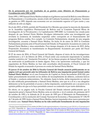 De la persecución por los resultados de su gestión como Ministro de Planeamiento y
Coordinación entre 1991 y 1993
Entre 1991 y 1993 Samuel Doria Medina trabajó en el gobierno nacional de Bolivia como Ministro
de Planeamiento y Coordinación, siendo el Jefe del Gabinete Económico del gobierno. Terminó
su gestión en 1993, dejando una economía con un crecimiento superior al 4 por ciento y una
inflación de sólo un dígito.
En el año 2013, el MAS, partido del Presidente Evo Morales que posee la mayoría de diputados
en la Asamblea Legislativa Plurinacional de Bolivia creó la Comisión Especial Mixta de
Investigación de la Privatización y la Capitalización 1989-2000. La Comisión fue creada justo
después de que Samuel Doria Medina divulgara información sobre una investigación que
revelaría la existencia de fundadas sospechas sobre corrupción en el financiamiento del
programa Bolivia cambia, Evo cumple. La Comisión Parlamentaria, después de una sesgada
investigación, acusaría a Samuel Doria Medina. En fecha 16 de enero de 2015 la Comisión
Parlamentaria presenta ante el Fiscal General del Estado, la Proposición Acusatoria en contra de
Samuel Doria Medina y otras autoridades. Poco tiempo después, el 4 de marzo de 2015, dicha
Proposición Acusatoria se transformaría en Requerimiento Acusatorio por parte del Fiscal
General del Estado.
El 27 de enero de 2016, el Fiscal General del Estado, dispone el inicio de las investigaciones
preliminares y el 1 de febrero de 2016, el Fiscal emite una resolución imponiendo la medida
cautelar restrictiva de “Anotación Preventiva” de los bienes propios de Samuel Doria Medina,
sin motivación ni justificación ni límite alguno. Pese a las oposiciones realizadas, y que los
argumentos de Doria Medina no han sido escuchados efectivamente, el Fiscal General del
Estado ha seguido avanzando el proceso en contra de Samuel Doria Medina.
El jueves 13 de octubre de 2016 la Fiscalía General del Estado anunció públicamente en su
página web que presentó ante los tribunales de Bolivia una imputación penal formal contra
Samuel Doria Medina1 en el caso Formación de Capital en Áreas Secundarias (FOCAS), por
haber presuntamente incurrido en los delitos de incumplimiento de deberes, contratos lesivos
al Estado y conducta antieconómica. No obstante, hasta la fecha, dicha imputación no solo no
ha sido notificada personalmente a Samuel Doria Medina, sino que ni a él ni a sus abogados
defensores se les ha permitido el acceso a dicha imputación, sometiéndolo así a un juicio en la
opinión pública sin que se le haya permitido conocer su contenido ni por tanto defenderse.
En efecto, en su página web, la Fiscalía General del Estado informó públicamente que la
imputación penal a Samuel Doria Medina sería en relación a: (i) el contrato de préstamo del 8
de octubre de 1992 y la Adenda de 21 de junio de 1993 por el Ministerio de Planeamiento y
Coordinación y (ii) la resolución del Consejo Nacional de Economía y Planeamiento Nº 138/93
de 7 de julio de 1993. Junto a Samuel Doria Medina, fueron imputadas otras nueve personas por
el mismo caso. Samuel Doria Medina no ha sido notificado formalmente de esta imputación
1 Fiscalía General del Estado (13 de octubre de 2016) Fiscalía imputa formalmente a 10 personas en caso FOCAS y a 15 personas por el
caso ENFE. Disponible en: http://www.fiscalia.gob.bo/webfiscalia/index.php/noticias/720-fiscalia-imputa-formalmente-a-
10-personas-en-caso-focas-y-15-personas-por-el-caso-enfe; Página Siete (13 de octubre de 2016) Fiscalía imputa a Samuel Doria
Medina por tres delitos en caso FOCAS. Disponible en: http://www.paginasiete.bo/nacional/2016/10/13/fiscalia-imputa-
samuel-doria-medina-tres-delitos-caso-focas-113339.html;
 