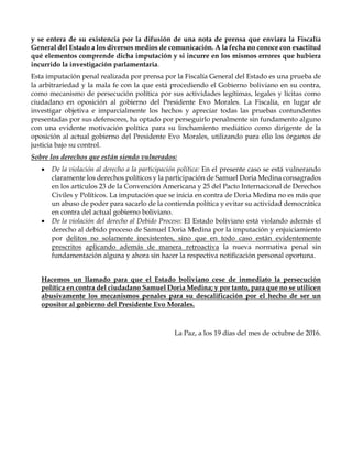 y se entera de su existencia por la difusión de una nota de prensa que enviara la Fiscalía
General del Estado a los diversos medios de comunicación. A la fecha no conoce con exactitud
qué elementos comprende dicha imputación y si incurre en los mismos errores que hubiera
incurrido la investigación parlamentaria.
Esta imputación penal realizada por prensa por la Fiscalía General del Estado es una prueba de
la arbitrariedad y la mala fe con la que está procediendo el Gobierno boliviano en su contra,
como mecanismo de persecución política por sus actividades legítimas, legales y lícitas como
ciudadano en oposición al gobierno del Presidente Evo Morales. La Fiscalía, en lugar de
investigar objetiva e imparcialmente los hechos y apreciar todas las pruebas contundentes
presentadas por sus defensores, ha optado por perseguirlo penalmente sin fundamento alguno
con una evidente motivación política para su linchamiento mediático como dirigente de la
oposición al actual gobierno del Presidente Evo Morales, utilizando para ello los órganos de
justicia bajo su control.
Sobre los derechos que están siendo vulnerados:
 De la violación al derecho a la participación política: En el presente caso se está vulnerando
claramente los derechos políticos y la participación de Samuel Doria Medina consagrados
en los artículos 23 de la Convención Americana y 25 del Pacto Internacional de Derechos
Civiles y Políticos. La imputación que se inicia en contra de Doria Medina no es más que
un abuso de poder para sacarlo de la contienda política y evitar su actividad democrática
en contra del actual gobierno boliviano.
 De la violación del derecho al Debido Proceso: El Estado boliviano está violando además el
derecho al debido proceso de Samuel Doria Medina por la imputación y enjuiciamiento
por delitos no solamente inexistentes, sino que en todo caso están evidentemente
prescritos aplicando además de manera retroactiva la nueva normativa penal sin
fundamentación alguna y ahora sin hacer la respectiva notificación personal oportuna.
Hacemos un llamado para que el Estado boliviano cese de inmediato la persecución
política en contra del ciudadano Samuel Doria Medina; y por tanto, para que no se utilicen
abusivamente los mecanismos penales para su descalificación por el hecho de ser un
opositor al gobierno del Presidente Evo Morales.
La Paz, a los 19 días del mes de octubre de 2016.
 