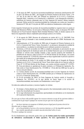 10
3 17 de mayo de 2007. Acción de inconstitucionalidad por sentencias interlocutorias (Nº
16 del 5 de febrero de 2007, del Juzgado de Primera Instancia del Sexto Turno, y Nº
317 del 26 de abril de 2007, del Tribunal de Apelación en lo Civil y Comercial,
Segunda Sala) contrarias a la Constitución y arbitrarias, y por denegación reiterada y
manifiesta de Justicia, planteada ante la Corte Suprema de Justicia, última instancia
nacional. Dicha acción de iconstitucionalidad fue rechazada con costas por Acuerdo y
Sentencia Nº 560, del 31 de julio de 2009 con idénticos fundamentos contra legem
Como requisito formal para las acciones de inconstitucionalidad se requiere tener en cuenta el
parecer del Ministerio Público. En tal razón el Ministerio Público emite el dictamen 901/2007
firmado por la Fiscal General Adjunta María Soledad Machuca Vidal, en donde expresa en lo
básico los argumentos falaces empleados para denegar justicia a la víctima.
4 11 de agosto de 2009. Recurso de aclaratoria en contra del A. y S. 560/2009. Este
recurso está ya orientado a una eventual presentación ante la CIDH. Rechazado con
costas.
5 Adicionalmente, el 27 de octubre de 2006 ante el Juzgado de Primera Instancia en lo
Civil y Comercial del Tercer Turno, Secretaría 5, se promueve demanda de nulidad de
actos jurídicos y se plantea la solicitud de juicio ordinario posterior al ejecutivo.
6 Asimismo, el 02 de noviembre de 2006 se amplía la demanda en prevención de una
supuesta duplicación de deuda por parte de la entidad financiera que es la demandada.
Además se solicita como medida cautelar y bajo caución juratoria del mandante la
prohibición de innovar, sobre la Finca Nº 15.399 del distrito de San Roque, con cuenta
corriente catastral Nº 12-0392-05, hasta tanto se haya regularizado el proceso ejecutivo
por medio de la ordinarización del mismo.
7 Por providencia de fecha 31 de octubre de 2006, dictado por el Juzgado de Primera
Instancia en lo Civil y Comercial del Tercer Turno dicta orden de no innovar sobre la
Finca Nº 15.399 del distrito de San Roque, con cuenta corriente catastral Nº 12-0392-
05. Esta providencia es apelada por la parte contraria y el Tribunal de Apelación, 5ta.
Sala emite el Auto Interlocutorio No. 155/2008 el 10 de abril de 2008 por la cual se
revoca esta providencia.
8 La víctima plantea acción de inconstitucionalidad ante la Corte Suprema de Justicia
contra el Auto Interlocutorio No. 155/2008 emitido por el Tribunal de Apelaciones en
lo Civil y Comercial, Quinta Sala.
9 El 24 de noviembre de 20011 la Corte Suprema de Justicia emitió el Acuerdo y
Sentencia No. 870/2011, en la que decide no hacer lugar a la acción de
inconstitucionalidad, nuevamente con fundamentos contra legem.
En toda esta cadena de acciones y recursos legales, la víctima:
 En tiempo y forma planteó que el título ejecutivo fue instrumentado contra la ley, pero
nunca fue escuchado por los jueces.
 Se le negó abiertamente las poquísimas oportunidades de defenderse en la tramitación
de la ejecución hipotecaria.
En caso que no haya sido posible agotar los recursos internos escoja de las opciones dadas a
continuación la que mejor explique las razones de por qué esto no fue posible:
[] las leyes internas no aseguran el debido proceso legal para la protección de los
derechos que se alegan violados;
[x] no se ha permitido el acceso a los recursos internos o se le ha impedido agotarlos;
[] hay retardo injustificado en emitir una decisión final sobre el caso.
Por favor explique las razones:
En los fundamentos que antecede queda claro que la víctima jamás ha tenido oportunidad
de defenderse cuestionando el título ejecutivo. No tuvo oportunidad de ofrecer
 