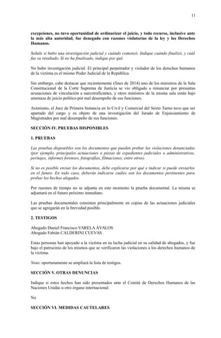 11
excepciones, no tuvo oportunidad de ordinarizar el juicio, y todo recurso, inclusive ante
la más alta autoridad, fue denegado con razones violatorias de la ley y los Derechos
Humanos.
Señale si hubo una investigación judicial y cuándo comenzó. Indique cuándo finalizó, y cuál
fue su resultado. Si no ha finalizado, indique por qué.
No hubo investigación judicial. El principal perpetrador y violador de los derechos humanos
de la víctima es el mismo Poder Judicial de la República.
Sin embargo, cabe destacar que recientemente (fines de 2014) uno de los ministros de la Sala
Constitucional de la Corte Suprema de Justicia se vio obligado a renunciar por presuntas
acusaciones de vinculación a narcotraficantes, y otros ministros de la misma sala están bajo
amenaza de juicio político por mal desempeño de sus funciones.
Asimismo, el Juez de Primera Instancia en lo Civil y Comercial del Sexto Turno tuvo que ser
apartado del cargo y es objeto de una investigación del Jurado de Enjuiciamiento de
Magistrados por mal desempeño de sus funciones.
SECCIÓN IV. PRUEBAS DISPONIBLES
1. PRUEBAS
Las pruebas disponibles son los documentos que pueden probar las violaciones denunciadas
(por ejemplo, principales actuaciones o piezas de expedientes judiciales o administrativos,
peritajes, informes forenses, fotografías, filmaciones, entre otros).
Si no es posible enviar los documentos, debe explicarse por qué e indicar si puede enviarlos
en el futuro. En todo caso, deberán indicarse cuáles son los documentos pertinentes para
probar los hechos alegados.
Por razones de tiempo no se adjunta en este momento la prueba documental. La misma se
adjuntará en el futuro próximo inmediato.
Las pruebas documentales consisten principalmente en copias de las actuaciones judiciales
que se agregarán en la brevedad posible.
2. TESTIGOS
Abogado Daniel Francisco VARELA ÁVALOS
Abogado Fabián CALDERINI CUEVAS
Estas personas han apoyado a la víctima en su lucha judicial en su calidad de abogados, y fue
bajo el patrocinio de los mismos que se verificaron las violaciones a los derechos humanos de
la víctima.
Nota: oportunamente se ampliará la lista de testigos.
SECCIÓN V. OTRAS DENUNCIAS
Indique si estos hechos han sido presentados ante el Comité de Derechos Humanos de las
Naciones Unidas u otro órgano internacional.
No
SECCIÓN VI. MEDIDAS CAUTELARES
 