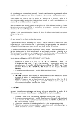 12
En ciertos casos de gravedad y urgencia la Comisión podrá solicitar que un Estado adopte
medidas cautelares para prevenir daños irreparables a las personas o al objeto del proceso.
Para conocer los criterios que ha usado la Comisión en la práctica, puede ir a
http://www.oas.org/es/cidh/decisiones/cautelares.asp, donde se publica periódicamente un
resumen de las medidas cautelares otorgadas.
Si desea presentar una medida cautelar, debe dirigirse al folleto informativo sobre el sistema
de peticiones y casos de la CIDH, en particular a las preguntas y respuestas referentes a
Situaciones de Gravedad y Urgencia.
Indique si existe una situación grave y urgente de riesgo de daño irreparable a las personas o
al objeto del proceso.
Sí
En caso afirmativo, por favor explique las razones:
El procedimiento viciado, irregular y nulo llevado a cabo en contra de la víctima tiene como
consecuencia la ejecución hipotecaria. El cumplimiento de esta ejecución trae aparejado el
embargo del inmueble gravado, que se trata de la vivienda familiar de la misma.
La injusticia cometida en el proceso irregular que le fuera incoado a la víctima implicará, si se
permite que éste tenga su pleno cumplimiento, en la pérdida irreversible e irreparable de un
bien fundamental y esencial para su vida y patrimonio. Esta pérdida no es conforme a derecho,
sino antijurídica, por lo cual se generará un daño que debería ser resarcido.
Por lo tanto se solicita como URGENTE MEDIDA CAUTELAR:
1 Prohibición de innovar en el juicio “BRIOS S.A. DE FINANZAS C/ JOSE LUIS
SIMON GIMENEZ S/ EJECUCION HIPOTECARIA”, y especialmente detener toda
ejecución contra el inmueble indvidualizado como Finca No. 15.399, con Cuenta
Corriente Catastral No. 12-0392-05, del distrito de San Roque, Asunción,
Paraguay.
2 Levantamiento de todo embargo y medida ejecutiva contra el mismo.
Esta medida es de:
 GRAVEDAD, puesto que el avance de la ejecución hipotecaria implicaría la pérdida
irreparable de la única vivienda familiar de la víctima; y
 URGENCIA, puesto que la ejecución, remate y desposesión de dicho bien de la
víctima es inminente, y con ello quedaría consumada definitivamente toda la gama de
violaciones de los derechos humanos de la víctima
PETITORIO
Por todo lo anteriormente planteado, me permito solicitar a la Comisión en nombre de la
víctima que recomiende al Estado Paraguayo la adopción de las siguientes medidas:
1 Detención y anulación de toda ejecución hipotecaria en contra de la víctima;
2 Levantamiento de todo embargo y medida ejecutiva contra el inmueble individualizado
como Finca No. 15.399, con Cuenta Corriente Catastral No. 12-0392-05, del distrito de
San Roque, Asunción, Paraguay.
3 Pago de una indemnización justa y equitativa a la víctima por los daños sufridos; y
4 Adopción de medidas y normas tendientes a garantizar que la antijuridicidad que ha
sufrido la víctima no se vuelva a repetir en el futuro.
 