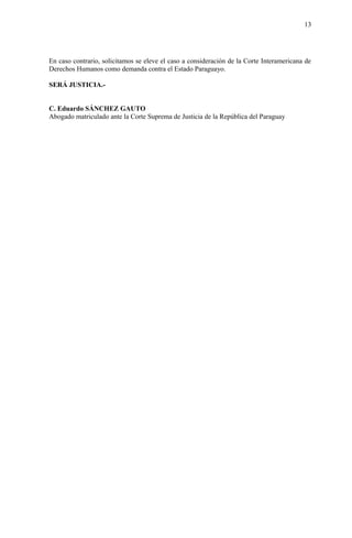 13
En caso contrario, solicitamos se eleve el caso a consideración de la Corte Interamericana de
Derechos Humanos como demanda contra el Estado Paraguayo.
SERÁ JUSTICIA.-
C. Eduardo SÁNCHEZ GAUTO
Abogado matriculado ante la Corte Suprema de Justicia de la República del Paraguay
 