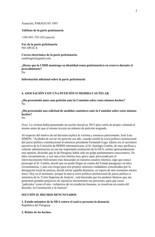 2
Asunción, PARAGUAY 1893
Teléfono de la parte peticionaria
+595-991-755-355 (móvil)
Fax de la parte peticionaria
NO APLICA
Correo electrónico de la parte peticionaria:
sombragris@gmail.com
¿Desea que la CIDH mantenga su identidad como peticionario/a en reserva durante el
procedimiento?
No
Información adicional sobre la parte peticionaria
4. ASOCIACIÓN CON UNA PETICIÓN O MEDIDA CAUTELAR
¿Ha presentado antes una petición ante la Comisión sobre estos mismos hechos?
No
¿Ha presentado una solicitud de medidas cautelares ante la Comisión sobre estos mismos
hechos?
No
Nota: La víctima había presentado un escrito inicial en 2012 pero retiró de propia voluntad el
mismo antes de que el mismo tuviera un número de petición asignado.
Al respecto del motivo de tal decisión explica la víctima y entonces peticionante, José Luis
SIMÓN: “Acababa de enviar mi petición ese año, cuando estalló la crisis político-institucional
del juicio político constitucional al entonces presidente Fernando Lugo. Quien era el secretario
ejecutivo de la Comisión de DDHH interamericana, el Sr. Santiago Cantón, de muy proficua y
valiente administración en esa tan importante institución de la OEA, emitió apresuradamente
una opinión, diciendo que lo de Paraguay había sido un golpe parlamentario reaccionario. En
tales circunstancias, y con una crisis interna muy grave aquí, provocada por el
intervencionismo bolivariano más descarado en nuestros asuntos internos, algo que nunca
preocupó al Sr. Cantón, decidí que no podía litigar en contra del Estado paraguayo en tales
circunstancias, y aun con riesgo para mis propios intereses ciudadanos conculcados por la
denegación local de justicia, decidí retirar aquella denuncia, en espera de otro momento menos
tenso. Hoy es el momento, porque la nueva crisis político-institucional de juicio político a
ministros de la ‘Corte Suprema de Justicia’, está haciendo que los poderes fácticos que me
generaran grandes perjuicios de injusticia incrementen sus presiones, para que casos
‘judiciales’ como el mío, violatorios de mi condición humana, se resuelvan en contra del
derecho, la Constitución y la Justicia”.
SECCIÓN II. HECHOS DENUNCIADOS
1. Estado miembro de la OEA contra el cual se presenta la denuncia
República del Paraguay
2. Relato de los hechos.
 
