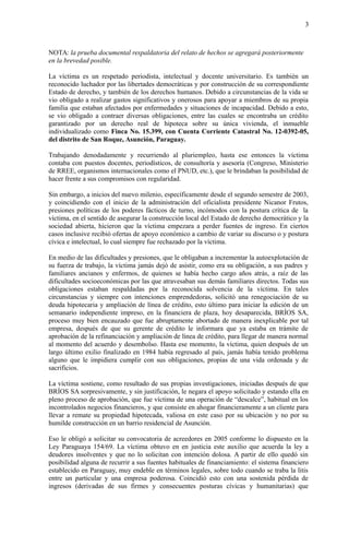 3
NOTA: la prueba documental respaldatoria del relato de hechos se agregará posteriormente
en la brevedad posible.
La víctima es un respetado periodista, intelectual y docente universitario. Es también un
reconocido luchador por las libertades democráticas y por construcción de su correspondiente
Estado de derecho, y también de los derechos humanos. Debido a circunstancias de la vida se
vio obligado a realizar gastos significativos y onerosos para apoyar a miembros de su propia
familia que estaban afectados por enfermedades y situaciones de incapacidad. Debido a esto,
se vio obligado a contraer diversas obligaciones, entre las cuales se encontraba un crédito
garantizado por un derecho real de hipoteca sobre su única vivienda, el inmueble
individualizado como Finca No. 15.399, con Cuenta Corriente Catastral No. 12-0392-05,
del distrito de San Roque, Asunción, Paraguay.
Trabajando denodadamente y recurriendo al pluriempleo, hasta ese entonces la víctima
contaba con puestos docentes, periodísticos, de consultoría y asesoría (Congreso, Ministerio
de RREE, organismos internacionales como el PNUD, etc.), que le brindaban la posibilidad de
hacer frente a sus compromisos con regularidad.
Sin embargo, a inicios del nuevo milenio, específicamente desde el segundo semestre de 2003,
y coincidiendo con el inicio de la administración del oficialista presidente Nicanor Frutos,
presiones políticas de los poderes fácticos de turno, incómodos con la postura crítica de la
víctima, en el sentido de asegurar la construcción local del Estado de derecho democrático y la
sociedad abierta, hicieron que la víctima empezara a perder fuentes de ingreso. En ciertos
casos inclusive recibió ofertas de apoyo económico a cambio de variar su discurso o y postura
cívica e intelectual, lo cual siempre fue rechazado por la víctima.
En medio de las dificultades y presiones, que le obligaban a incrementar la autoexplotación de
su fuerza de trabajo, la víctima jamás dejó de asistir, como era su obligación, a sus padres y
familiares ancianos y enfermos, de quienes se había hecho cargo años atrás, a raíz de las
dificultades socioeconómicas por las que atravesaban sus demás familiares directos. Todas sus
obligaciones estaban respaldadas por la reconocida solvencia de la víctima. En tales
circunstancias y siempre con intenciones emprendedoras, solicitó una renegociación de su
deuda hipotecaria y ampliación de línea de crédito, esto último para iniciar la edición de un
semanario independiente impreso, en la financiera de plaza, hoy desaparecida, BRÍOS SA,
proceso muy bien encauzado que fue abruptamente abortado de manera inexplicable por tal
empresa, después de que su gerente de crédito le informara que ya estaba en trámite de
aprobación de la refinanciación y ampliación de línea de crédito, para llegar de manera normal
al momento del acuerdo y desembolso. Hasta ese momento, la víctima, quien después de un
largo último exilio finalizado en 1984 había regresado al país, jamás había tenido problema
alguno que le impidiera cumplir con sus obligaciones, propias de una vida ordenada y de
sacrificios.
La víctima sostiene, como resultado de sus propias investigaciones, iniciadas después de que
BRÍOS SA sorpresivamente, y sin justificación, le negara el apoyo solicitado y estando ella en
pleno proceso de aprobación, que fue víctima de una operación de “descalce”, habitual en los
incontrolados negocios financieros, y que consiste en ahogar financieramente a un cliente para
llevar a remate su propiedad hipotecada, valiosa en este caso por su ubicación y no por su
humilde construcción en un barrio residencial de Asunción.
Eso le obligó a solicitar su convocatoria de acreedores en 2005 conforme lo dispuesto en la
Ley Paraguaya 154/69. La víctima obtuvo en en justicia este auxilio que acuerda la ley a
deudores insolventes y que no lo solicitan con intención dolosa. A partir de ello quedó sin
posibilidad alguna de recurrir a sus fuentes habituales de financiamiento: el sistema financiero
establecido en Paraguay, muy endeble en términos legales, sobre todo cuando se traba la litis
entre un particular y una empresa poderosa. Coincidió esto con una sostenida pérdida de
ingresos (derivadas de sus firmes y consecuentes posturas cívicas y humanitarias) que
 