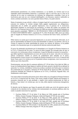 4
anteriormente permitieron a la víctima mantenerse y a su familia. La víctima cayó en un
imparable espiral descendente financiero y económico, todo lo cual hizo que se viera en la
situación de no estar en condiciones de enfrentar las obligaciones contraídas. Cayó en la
insolvencia; pero aún así, con voluntad indoblegable y sin descanso, mantuvo inalterable su
moral, continuó asistiendo a sus seres queridos hasta el final, y los pudo enterrar.
Hasta el momento en que solicitó y obtuvo el amparo legal de la convocatoria de acreedores o
concurso de créditos, la víctima siempre había pagado regularmente sus obligaciones,
empezando por el crédito con garantía hipotecaria. Con el pretexto de la insolvencia
demostrada mediante la convocatoria de acreedores, el titular del crédito con garantía real
(Bríos S.A. de Finanzas) inicia el 27 de febrero de 2006 una ejecución hipotecaria mediante un
juicio ejecutivo caratulado: “BRIOS S.A. DE FINANZAS C/ JOSE LUIS SIMON GIMENEZ
S/ EJECUCION HIPOTECARIA”, expediente Nº 51, folio 58 del año 2.006, juicio que radica
ante el Juzgado de Primera Instancia en lo Civil y Comercial del Sexto Turno, secretaría Nº
12.
Debe tenerse en cuenta que la ejecución hipotecaria es un juicio sumamente abreviado, en el
que las oportunidades de defensa en juicio del demandado se reducen a un mínimo. Aun así, la
víctima ni siquiera ha tenido oportunidad de ejercer ese mínimo de defensa, ni ha podido
acceder a los mecanismos que en su expresión de máxima restricción pudo hacer.
El juicio fue planteado inicialmente por la demandante en el Juzgado de Primera Instancia en
lo Civil y Comercial del 5to turno. La jueza de dicho juzgado fue recusada antes de que se
convocara a la víctima para ofrecer excepciones. Luego de obtenida en justicia la recusación –
que debía significar el apartamiento ipso facto de la jueza de la causa– esta citó a la víctima a
ofrecer excepciones cuando ya carecía de competencia para entender en el juicio.
Posteriormente el juicio recayó en el juzgado de Primera Instancia en lo Civil y Comercial del
Sexto Turno, pero a la víctima ya no se le permitió ofrecer excepciones, único mecanismo de
defensa que tenía disponible.
Posteriormente, este juez dictó la sentencia definitiva Nº 159 de fecha 10 de Abril de 2006, en
la que sin fundamentación legal alguna ni análisis del título ejecutivo decidió llevar adelante la
ejecución. La víctima, sintiéndose víctima de un abuso cuestionó este hecho pero la sentencia
fue confirmada por el Acuerdo y Sentencia Nº 88 de fecha 08 de Agosto de 2006, esta última
resolución emanada del Tribunal de Apelación en lo Civil y Comercial, Segunda Sala, con
fundamentos contra legem.
Una rama todavía inconclusa del mismo juicio ahora radica en el Juzgado de Primera Instancia
en lo Civil y Comercial del 4to Turno. Esto ocurre cuando el Poder Judicial del Paraguay se
encuentra remecido por la más profunda y amplia crisis político-institucional de toda su
historia, y hace temer a la víctima que, una vez más, deba soportar resoluciones denegatorias
de Justicia.
El derecho real de hipoteca que funge de garantía del crédito que sirvió de pretexto para la
violación de los derechos de las víctimas está instrumentado en escrituras públicas entre las
cuales se pueden mencionar las siguientes:
1 Escritura Pública Nº 35 de fecha 15 de Marzo de 2.004, pasada ante el Escribano
Público Arsenio Ocampos Velázquez, titular del Registro Nº 682 de esta capital.
2 Escritura Pública Nº 62 de fecha 31 de Mayo de 2.005, pasada ante el Escribano
Público Arsenio Ocampos Velázquez, titular del Registro Nº 682, de esta capital.
3 Escritura Pública Nº 39 de fecha 11 de Junio de 2.003, pasada ante el Escribano
Público Arsenio Ocampos Velázquez, titular del Registro Nº 682, de esta capital.
4 Escritura Pública Nº 296 de fecha 12 de Diciembre de 2.001, pasada ante el Escribano
Público Enrique Arbo Seitz, Registro Nº 758, de esta capital.
 