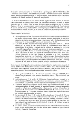5
Todos estos instrumentos están en violación de la Ley Paraguaya 1334/98 “Del Defensa del
Consumidor y del Usuario”. Por dicha razón, posterior a la sentencia de ejecución la víctima
planteó dentro del plazo acordado por ley la conversión del juicio ejecutivo en juicio ordinario
a los efectos de discutir la validez de la causa de la obligación.
Las diversas irregularidades de este proceso fueron objeto de varios recursos de nulidad.
Todos ellos fueron rechazados contra legem, con fundamentos baladíes y sin tratar los puntos
planteados por la víctima. Estos recursos fueron apelados sucesivamente por la víctima,
llegando a elevar en consecuencia dos acciones de inconstitucionalidad ante la Corte Suprema
de Justicia. Una de ellas ya recibió rechazo contra legem y con fundamentos baladíes, y la otra
acción está por ser resuelta en contra de las leyes, la Constitución, el derecho y la Justicia
Algunos de estos recursos son:
1 25 de septiembre de 2006. Incidente de nulidad absoluta de todo lo actuado interpuesto
en primera instancia para impedir que siguiera adelante la ejecución de un juicio
ejecutivo decidido a partir de manifiestas violaciones a la ley. Rechazado en primera
instancia el 05 de febrero de 2007 por el Auto Interlocutorio No. 16.
2 7 de marzo de 2007. Recurso de nulidad y apelación interpuestos contra el A.I. Nº 16
dictado el 5 de febrero de 2007 por el Juzgado de Primera Instancia en lo Civil y
Comercial del Sexto Turno. Presentado ante el Tribunal de Apelación en lo Civil y
Comercial, Segunda Sala. Rechazado nuevamente sin fundamentos legítimos.
3 17 de mayo de 2007. Acción de inconstitucionalidad por sentencias interlocutorias (Nº
16 del 5 de febrero de 2007, del Juzgado de Primera Instancia del Sexto Turno, y Nº
317 del 26 de abril de 2007, del Tribunal de Apelación en lo Civil y Comercial,
Segunda Sala) contrarias a la Constitución y arbitrarias, y por denegación reiterada y
manifiesta de Justicia, planteada ante la Corte Suprema de Justicia, última instancia
nacional. Dicha acción de iconstitucionalidad fue rechazada con costas por Acuerdo y
Sentencia Nº 560, del 31 de julio de 2009 con idénticos fundamentos contra legem
Como requisito formal para las acciones de inconstitucionalidad se requiere tener en cuenta el
parecer del Ministerio Público. En tal razón el Ministerio Público emite el dictamen 901/2007
firmado por la Fiscal General Adjunta María Soledad Machuca Vidal, en donde expresa en lo
básico los argumentos falaces empleados para denegar justicia a la víctima.
4 11 de agosto de 2009. Recurso de aclaratoria en contra del A. y S. 560/2009. Este
recurso está ya orientado a una eventual presentación ante la CIDH. Rechazado con
costas.
5 Adicionalmente, el 27 de octubre de 2006 ante el Juzgado de Primera Instancia en lo
Civil y Comercial del Tercer Turno, Secretaría 5, se promueve demanda de nulidad de
actos jurídicos y se plantea la solicitud de juicio ordinario posterior al ejecutivo.
6 Asimismo, el 02 de noviembre de 2006 se amplía la demanda en prevención de una
supuesta duplicación de deuda por parte de la entidad financiera que es la demandada.
Además se solicita como medida cautelar y bajo caución juratoria del mandante la
prohibición de innovar, sobre la Finca Nº 15.399 del distrito de San Roque, con cuenta
corriente catastral Nº 12-0392-05, hasta tanto se haya regularizado el proceso ejecutivo
por medio de la ordinarización del mismo.
7 Por providencia de fecha 31 de octubre de 2006, dictado por el Juzgado de Primera
Instancia en lo Civil y Comercial del Tercer Turno dicta orden de no innovar sobre la
Finca Nº 15.399 del distrito de San Roque, con cuenta corriente catastral Nº 12-0392-
05. Esta providencia es apelada por la parte contraria y el Tribunal de Apelación, 5ta.
Sala emite el Auto Interlocutorio No. 155/2008 el 10 de abril de 2008 por la cual se
revoca esta providencia.
8 La víctima plantea acción de inconstitucionalidad ante la Corte Suprema de Justicia
contra el Auto Interlocutorio No. 155/2008 emitido por el Tribunal de Apelaciones en
lo Civil y Comercial, Quinta Sala.
 