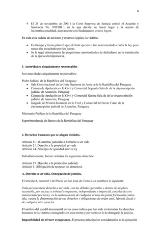 6
9 El 24 de noviembre de 20011 la Corte Suprema de Justicia emitió el Acuerdo y
Sentencia No. 870/2011, en la que decide no hacer lugar a la acción de
inconstitucionalidad, nuevamente con fundamentos contra legem.
En toda esta cadena de acciones y recursos legales, la víctima:
 En tiempo y forma planteó que el título ejecutivo fue instrumentado contra la ley, pero
nunca fue escuchado por los jueces.
 Se le negó abiertamente las poquísimas oportunidades de defenderse en la tramitación
de la ejecución hipotecaria.
3. Autoridades alegadamente responsables
Son autoridades alegadamente responsables:
Poder Judicial de la República del Paraguay:
 Sala Constitucional de la Corte Suprema de Justicia de la República del Paraguay
 Cámara de Apelación en lo Civil y Comercial Segunda Sala de de la circunscripción
judicial de Asunción, Paraguay
 Cámara de Apelación en lo Civil y Comercial Quinta Sala de de la circunscripción
judicial de Asunción, Paraguay
 Juzgado de Primera Instancia en lo Civil y Comercial del Sexto Turno de la
circunscripción judicial de Asunción, Paraguay
Ministerio Público de la República del Paraguay
Superintendencia de Bancos de la República del Paraguay
4. Derechos humanos que se alegan violados.
Artículo 8.1. (Garantías judiciales). Derecho a ser oído
Artículo 21. Derecho a la propiedad privada
Artículo 24. Principio de igualdad ante la ley
Subsidiariamente, fueron violados los siguientes derechos:
Artículo 25 (Derecho a la protección judicial)
Artículo 1. (Obligación de respetar los derechos).
A. Derecho a ser oído. Denegación de justicia.
El artículo 8, numeral 1 del Pacto de San José de Costa Rica establece lo siguiente:
Toda persona tiene derecho a ser oída, con las debidas garantías y dentro de un plazo
razonable, por un juez o tribunal competente, independiente e imparcial, establecido con
anterioridad por la ley, en la sustanciación de cualquier acusación penal formulada contra
ella, o para la determinación de sus derechos y obligaciones de orden civil, laboral, fiscal o
de cualquier otro carácter.
El análisis del caudal documental de los casos indica que han sido violentados los derechos
humanos de la víctima consagrados en esta norma y por tanto se le ha denegado la justicia.
Imposibilidad de ofrecer excepciones. El proceso principal en consideración es la ejecución
 