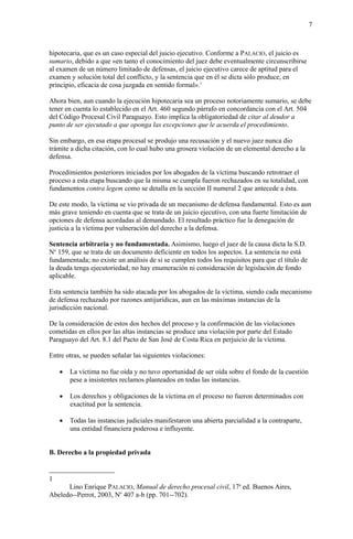 7
hipotecaria, que es un caso especial del juicio ejecutivo. Conforme a PALACIO, el juicio es
sumario, debido a que «en tanto el conocimiento del juez debe eventualmente circunscribirse
al examen de un número limitado de defensas, el juicio ejecutivo carece de aptitud para el
examen y solución total del conflicto, y la sentencia que en él se dicta sólo produce, en
principio, eficacia de cosa juzgada en sentido formal».1
Ahora bien, aun cuando la ejecución hipotecaria sea un proceso notoriamente sumario, se debe
tener en cuenta lo establecido en el Art. 460 segundo párrafo en concordancia con el Art. 504
del Código Procesal Civil Paraguayo. Esto implica la obligatoriedad de citar al deudor a
punto de ser ejecutado a que oponga las excepciones que le acuerda el procedimiento.
Sin embargo, en esa etapa procesal se produjo una recusación y el nuevo juez nunca dio
trámite a dicha citación, con lo cual hubo una grosera violación de un elemental derecho a la
defensa.
Procedimientos posteriores iniciados por los abogados de la víctima buscando retrotraer el
proceso a esta etapa buscando que la misma se cumpla fueron rechazados en su totalidad, con
fundamentos contra legem como se detalla en la sección II numeral 2 que antecede a ésta.
De este modo, la víctima se vio privada de un mecanismo de defensa fundamental. Esto es aun
más grave teniendo en cuenta que se trata de un juicio ejecutivo, con una fuerte limitación de
opciones de defensa acordadas al demandado. El resultado práctico fue la denegación de
justicia a la víctima por vulneración del derecho a la defensa.
Sentencia arbitraria y no fundamentada. Asimismo, luego el juez de la causa dicta la S.D.
No
159, que se trata de un documento deficiente en todos los aspectos. La sentencia no está
fundamentada; no existe un análisis de si se cumplen todos los requisitos para que el título de
la deuda tenga ejecutoriedad; no hay enumeración ni consideración de legislación de fondo
aplicable.
Esta sentencia también ha sido atacada por los abogados de la víctima, siendo cada mecanismo
de defensa rechazado por razones antijurídicas, aun en las máximas instancias de la
jurisdicción nacional.
De la consideración de estos dos hechos del proceso y la confirmación de las violaciones
cometidas en ellos por las altas instancias se produce una violación por parte del Estado
Paraguayo del Art. 8.1 del Pacto de San José de Costa Rica en perjuicio de la víctima.
Entre otras, se pueden señalar las siguientes violaciones:
 La víctima no fue oída y no tuvo oportunidad de ser oída sobre el fondo de la cuestión
pese a insistentes reclamos planteados en todas las instancias.
 Los derechos y obligaciones de la víctima en el proceso no fueron determinados con
exactitud por la sentencia.
 Todas las instancias judiciales manifestaron una abierta parcialidad a la contraparte,
una entidad financiera poderosa e influyente.
B. Derecho a la propiedad privada
1
Lino Enrique PALACIO, Manual de derecho procesal civil, 17a
ed. Buenos Aires,
Abeledo--Perrot, 2003, No
407 a-b (pp. 701--702).
 