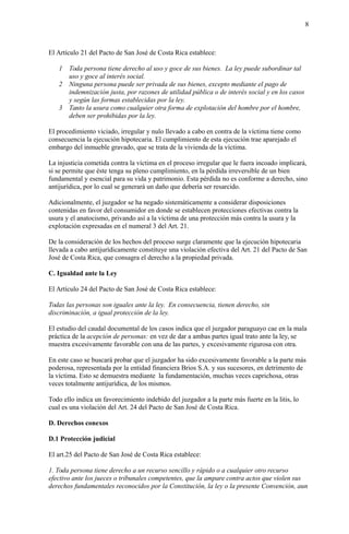 8
El Artículo 21 del Pacto de San José de Costa Rica establece:
1 Toda persona tiene derecho al uso y goce de sus bienes. La ley puede subordinar tal
uso y goce al interés social.
2 Ninguna persona puede ser privada de sus bienes, excepto mediante el pago de
indemnización justa, por razones de utilidad pública o de interés social y en los casos
y según las formas establecidas por la ley.
3 Tanto la usura como cualquier otra forma de explotación del hombre por el hombre,
deben ser prohibidas por la ley.
El procedimiento viciado, irregular y nulo llevado a cabo en contra de la víctima tiene como
consecuencia la ejecución hipotecaria. El cumplimiento de esta ejecución trae aparejado el
embargo del inmueble gravado, que se trata de la vivienda de la víctima.
La injusticia cometida contra la víctima en el proceso irregular que le fuera incoado implicará,
si se permite que éste tenga su pleno cumplimiento, en la pérdida irreversible de un bien
fundamental y esencial para su vida y patrimonio. Esta pérdida no es conforme a derecho, sino
antijurídica, por lo cual se generará un daño que debería ser resarcido.
Adicionalmente, el juzgador se ha negado sistemáticamente a considerar disposiciones
contenidas en favor del consumidor en donde se establecen protecciones efectivas contra la
usura y el anatocismo, privando así a la víctima de una protección más contra la usura y la
explotación expresadas en el numeral 3 del Art. 21.
De la consideración de los hechos del proceso surge claramente que la ejecución hipotecaria
llevada a cabo antijurídicamente constituye una violación efectiva del Art. 21 del Pacto de San
José de Costa Rica, que consagra el derecho a la propiedad privada.
C. Igualdad ante la Ley
El Artículo 24 del Pacto de San José de Costa Rica establece:
Todas las personas son iguales ante la ley. En consecuencia, tienen derecho, sin
discriminación, a igual protección de la ley.
El estudio del caudal documental de los casos indica que el juzgador paraguayo cae en la mala
práctica de la acepción de personas: en vez de dar a ambas partes igual trato ante la ley, se
muestra excesivamente favorable con una de las partes, y excesivamente rigurosa con otra.
En este caso se buscará probar que el juzgador ha sido excesivamente favorable a la parte más
poderosa, representada por la entidad financiera Brios S.A. y sus sucesores, en detrimento de
la víctima. Esto se demuestra mediante la fundamentación, muchas veces caprichosa, otras
veces totalmente antijurídica, de los mismos.
Todo ello indica un favorecimiento indebido del juzgador a la parte más fuerte en la litis, lo
cual es una violación del Art. 24 del Pacto de San José de Costa Rica.
D. Derechos conexos
D.1 Protección judicial
El art.25 del Pacto de San José de Costa Rica establece:
1. Toda persona tiene derecho a un recurso sencillo y rápido o a cualquier otro recurso
efectivo ante los jueces o tribunales competentes, que la ampare contra actos que violen sus
derechos fundamentales reconocidos por la Constitución, la ley o la presente Convención, aun
 