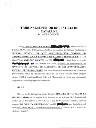 TRIBUNAL SUPERIOR DE JUSTICIA DE
                      CATALUÑA
                                 SALA DE LO SOCIAL




       Doña PILAR MARTÍNEZ SORIANO                                    y domiciliado en Vía
Layetana 18, 9a planta, de Barcelona, actuado en su condición de Delegada Sindical de la
SECCIÓN         SINDICAL        DE    CGT      (CONFEDERACIÓN           GENERAL         DE
TRABAJADORES)           EN LA EMPRESA ISS FACILITY              SERVICES     S.A., y Don
JONATHAN GALLEGO GASCON, con DNI .--.                           Y domiciliado en la calle
~                       ,...,   de Barberá   del Vallés, actuando   en representación   del
SINDICATO DE LIMPIEZA                DE BARCELONA       DE CGT (CONFEDERACIÓN
GENERAL DE TRABAJADORES),                que actúa como parte coadyuvante en el presente
procedimiento, ambos bajo la dirección letrada de Don Ángel Escolano Rubio, abogado
número 33.492 de entre los del Ilustre Colegio de Abogados de Barcelona, ante este Juzgado
comparezco, y como mejor proceda en Derecho


       DIGO:


       Que por medio del presente escrito formulo DEMANDA DE TUTELA DE LA
LIBERTAD SINDICAL al amparo de lo dispuesto en los artículos 26 y siguientes del
Estatuto de los Trabajadores y 175 Y 182 de la Ley de Procedimiento Laboral, contra la
empresa "ISS FACILITY SERVICES S.A.", con NIF ~                       con domicilio social
en la calle Cobalto 58, de L'Hospitalet de Llobregat (08907), dedicada a la "Limpieza de
Edificios y Locales".
 