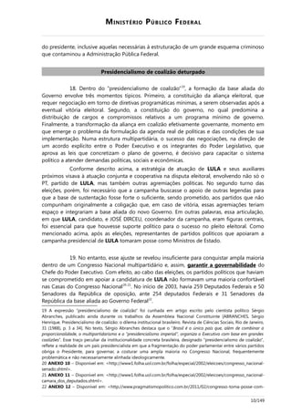 MINISTÉRIO PÚBLICO FEDERAL
do presidente, inclusive aquelas necessárias à estruturação de um grande esquema criminoso
que contaminou a Administração Pública Federal.
Presidencialismo de coalizão deturpado
18. Dentro do “presidencialismo de coalizão”19
, a formação da base aliada do
Governo envolve três momentos típicos. Primeiro, a constituição da aliança eleitoral, que
requer negociação em torno de diretivas programáticas mínimas, a serem observadas após a
eventual vitória eleitoral. Segundo, a constituição do governo, no qual predomina a
distribuição de cargos e compromissos relativos a um programa mínimo de governo.
Finalmente, a transformação da aliança em coalizão efetivamente governante, momento em
que emerge o problema da formulação da agenda real de políticas e das condições de sua
implementação. Numa estrutura multipartidária, o sucesso das negociações, na direção de
um acordo explícito entre o Poder Executivo e os integrantes do Poder Legislativo, que
aprova as leis que concretizam o plano de governo, é decisivo para capacitar o sistema
político a atender demandas políticas, sociais e econômicas.
Conforme descrito acima, a estratégia de atuação de LULA e seus auxiliares
próximos visava à atuação conjunta e cooperativa na disputa eleitoral, envolvendo não só o
PT, partido de LULA, mas também outras agremiações políticas. No segundo turno das
eleições, porém, foi necessário que a campanha buscasse o apoio de outras legendas para
que a base de sustentação fosse forte o suficiente, sendo prometido, aos partidos que não
compunham originalmente a coligação que, em caso de vitória, essas agremiações teriam
espaço e integrariam a base aliada do novo Governo. Em outras palavras, essa articulação,
em que LULA, candidato, e JOSÉ DIRCEU, coordenador da campanha, eram figuras centrais,
foi essencial para que houvesse suporte político para o sucesso no pleito eleitoral. Como
mencionado acima, após as eleições, representantes de partidos políticos que apoiaram a
campanha presidencial de LULA tomaram posse como Ministros de Estado.
19. No entanto, esse ajuste se revelou insuficiente para conquistar ampla maioria
dentro de um Congresso Nacional multipartidário e, assim, garantir a governabilidade do
Chefe do Poder Executivo. Com efeito, ao cabo das eleições, os partidos políticos que haviam
se comprometido em apoiar a candidatura de LULA não formavam uma maioria confortável
nas Casas do Congresso Nacional20-21
. No início de 2003, havia 259 Deputados Federais e 50
Senadores da República de oposição, ante 254 deputados Federais e 31 Senadores da
República da base aliada ao Governo Federal22
.
19 A expressão “presidencialismo de coalizão” foi cunhada em artigo escrito pelo cientista político Sérgio
Abranches, publicado ainda durante os trabalhos da Assembleia Nacional Constituinte [ABRANCHES, Sérgio
Henrique. Presidencialismo de coalizão: o dilema institucional brasileiro. Revista de Ciências Sociais, Rio de Janeiro,
31 (1988), p. 3 a 34]. No texto, Sérgio Abranches destaca que o “Brasil é o único país que, além de combinar a
proporcionalidade, o multipartidarismo e o "presidencialismo imperial", organiza o Executivo com base em grandes
coalizões”. Esse traço peculiar da institucionalidade concreta brasileira, designado "presidencialismo de coalizão",
reflete a realidade de um país presidencialista em que a fragmentação do poder parlamentar entre vários partidos
obriga o Presidente, para governar, a costurar uma ampla maioria no Congresso Nacional, frequentemente
problemática e não necessariamente alinhada ideologicamente.
20 ANEXO 10 – Disponível em: <http://www1.folha.uol.com.br/folha/especial/2002/eleicoes/congresso_nacional-
senado.shtml>.
21 ANEXO 11 – Disponível em: <http://www1.folha.uol.com.br/folha/especial/2002/eleicoes/congresso_nacional-
camara_dos_deputados.shtml>.
22 ANEXO 12 – Disponível em: <http://www.pragmatismopolitico.com.br/2011/02/congresso-toma-posse-com-
10/149
 