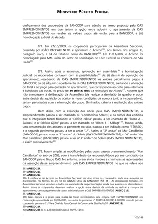 MINISTÉRIO PÚBLICO FEDERAL
desligamento dos cooperados da BANCOOP para adesão ao termo proposto pela OAS
EMPREENDIMENTOS em que teriam a opção entre adquirir o apartamento da OAS
EMPREENDIMENTOS ou receber os valores pagos até então para a BANCOOP; e (iii)
homologação judicial do Acordo.
177. Em 27/10/2009, os cooperados participaram da Assembleia Seccional,
presidida por JOÃO VACCARI NETO, e aprovaram o Acordo393
, nos termos dos artigos 33,
parágrafo único, e 34 do Estatuto Social da BANCOOP394
. Em 11/11/2009, o Acordo foi
homologado pelo MM. Juízo do Setor de Conciliação do Foro Central da Comarca de São
Paulo395
.
178. Assim, após a assinatura, aprovação em assembleia396
e homologação
judicial, os cooperados contavam com as possibilidades397
de: (i) desistir da aquisição do
apartamento, recebendo da OAS EMPREENDIMENTOS os valores parcialmente pagos à
BANCOOP; ou (ii) adquirir o apartamento da OAS EMPREENDIMENTOS, aceitando a alteração
do total a ser pago para quitação do apartamento, que correspondia ao custo para retomada
e conclusão das obras, no prazo de 30 (trinta) dias da ratificação do Acordo398
. Aqueles que
não atendessem à deliberação da Assembleia (de realizar a demissão do quadro e optar
entre desistir da aquisição ou aceitar as novas condições de compra junto à incorporadora),
seriam penalizados com a eliminação do grupo. Eliminados, caberia a restituição dos valores
pagos.
Além disso, com a assunção das obras pela OAS EMPREENDIMENTOS, o
empreendimento passou a ser chamado de “Condomínio Solaris”, e os nomes dos edifícios
que o integravam foram trocados: o “Edifício Návia” passou a ser chamado de “Bloco A –
Salinas”, e o “Edifício Gijon” passou a ser chamado de “Bloco B – Málaga”399
. Houve, ainda,
uma renumeração dos andares: o pavimento no solo, passou a ser indicado como “TÉRREO”,
e o segundo pavimento passou a ser o andar “1º”. Assim, o “3º andar” do Mar Cantábrico
(BANCOOP), passou a ser o “2º andar” do Solaris (OAS EMPREENDIMENTOS), o “4º andar” do
Mar Cantábrico (BANCOOP), passou a ser o “3º andar” do Solaris (OAS EMPREENDIMENTOS),
e assim sucessivamente400
.
179. Foram amplas as modificações pelas quais passou o empreendimento “Mar
Cantábrico” no ano de 2009, com a transferência da responsabilidade por sua conclusão da
BANCOOP para o Grupo OAS. No entanto, foram ainda maiores e criminosas as repercussões
da assunção desse empreendimento pela OAS EMPREENDIMENTOS no que se refere aos
393 ANEXO 214.
394 ANEXO 215.
395 ANEXO 216.
396 A ratificação do Acordo na Assembleia Seccional vinculou todos os cooperados, ainda que ausentes ou
discordantes, nos termos do art. 48 do Estatuto Social da BANCOOP: “Art. 48 – As deliberações tomadas em
Assembleia Seccional vinculam a todos os associados da respectiva Seção, ainda que ausentes ou discordantes”.
Assim, todos os cooperados deveriam realizar a opção entre desistir da unidade ou realizar a compra do
apartamento, com o pagamento de custos adicionais, com a OAS EMPREENDIMENTOS (ANEXO 217).
397 ANEXO 213.
398 Essas opções e o prazo para realizá-las foram reconhecidos pela própria OAS EMPREENDIMENTOS em
contestação apresentada em 18/09/2013, nos autos do processo nº 1031914-08.2013.8.26.0100, movido por ex-
cooperado perante a 31ª Vara Cível do Foro Central da Comarca de São Paulo/SP. (ANEXO 218).
399 ANEXO 219.
400 ANEXO 220 (IC n. 1.25.000.0033502015-90/PR, f. 193).
100/149
 