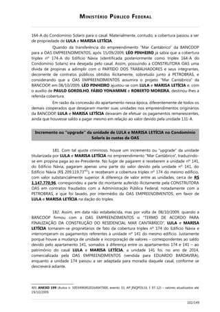 MINISTÉRIO PÚBLICO FEDERAL
164-A do Condomínio Solaris para o casal. Materialmente, contudo, a cobertura passou a ser
de propriedade de LULA e MARISA LETÍCIA.
Quando da transferência do empreendimento “Mar Cantábrico” da BANCOOP
para a OAS EMPREENDIMENTOS, após 15/09/2009, LÉO PINHEIRO já sabia que a cobertura
triplex nº 174-A do Edifício Návia (identificada posteriormente como triplex 164-A do
Condomínio Solaris) era desejada pelo casal. Assim, possuindo a CONSTRUTORA OAS uma
dívida de propinas a adimplir com o PARTIDO DOS TRABALHADORES e seus integrantes,
decorrente de contratos públicos obtidos ilicitamente, sobretudo junto à PETROBRAS, e
considerando que a OAS EMPREENDIMENTOS assumira o projeto “Mar Cantábrico” da
BANCOOP, em 08/10/2009, LÉO PINHEIRO ajustou-se com LULA e MARISA LETÍCIA e, com
o auxílio de PAULO GORDILHO, FÁBIO YONAMIME e ROBERTO MOREIRA, destinou-lhes a
referida cobertura.
Em razão da concessão do apartamento nessa época, diferentemente de todos os
demais cooperados que desejaram manter suas unidades nos empreendimentos originários
da BANCOOP, LULA e MARISA LETÍCIA deixaram de efetuar os pagamentos remanescentes,
ainda que houvesse saldo a pagar mesmo em relação ao valor devido pela unidade 131-A.
Incremento ou “upgrade” da unidade de LULA e MARISA LETÍCIA no Condomínio
Solaris às custas da OAS
181. Com tal ajuste criminoso, houve um incremento ou “upgrade” da unidade
titularizada por LULA e MARISA LETÍCIA no empreendimento “Mar Cantábrico”, traduzindo-
se em propina paga ao ex-Presidente. No lugar de pagarem e receberem a unidade nº 141,
do Edifício Návia, pagaram apenas uma parte do valor devido pela unidade nº 141, do
Edifício Návia (R$ 209.119,73401
), e receberam a cobertura triplex nº 174 do mesmo edifício,
com valor substancialmente superior. A diferença de valor entre as unidades, cerca de R$
1.147.770,96, correspondeu a parte do montante auferido ilicitamente pela CONSTRUTORA
OAS em contratos fraudados com a Administração Pública Federal, notadamente com a
PETROBRAS, e que foi lavado, por intermédio da OAS EMPREENDIMENTOS, em favor de
LULA e MARISA LETÍCIA na dação do triplex.
182. Assim, em data não estabelecida, mas por volta de 08/10/2009, quando a
BANCOOP firmou com a OAS EMPREENDIMENTOS o “TERMO DE ACORDO PARA
FINALIZAÇÃO DA CONSTRUÇÃO DO RESIDENCIAL MAR CANTÁBRICO”, LULA e MARISA
LETÍCIA tornaram-se proprietários de fato da cobertura triplex nº 174 do Edifício Návia e
interromperam os pagamentos referentes à unidade nº 141 do mesmo edifício. Justamente
porque houve a mudança de unidade e incorporação de valores – correspondentes ao saldo
devido pelo apartamento 141, somados à diferença entre os apartamentos 174 e 141 – ao
patrimônio do casal LULA e MARISA LETÍCIA, a unidade 141 foi, no ano de 2014,
comercializada pela OAS EMPREENDIMENTOS (vendida para EDUARDO BARDAVIRA),
enquanto a unidade 174 passou a ser adaptada para moradia daquele casal, conforme se
descreverá adiante.
401 ANEXO 199 (Autos n. 50034969020164047000, evento 33, AP_INQPOL16, f. 07-12) – valores atualizados até
19/10/2009.
102/149
 