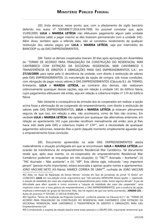 MINISTÉRIO PÚBLICO FEDERAL
183. Insta destacar, nesse ponto, que, com o afastamento do sigilo bancário
deferido nos autos nº 500589677.2016.4.04.7000, foi possível constatar que, após
15/09/2009, LULA e MARISA LETÍCIA não efetuaram pagamento algum pela unidade
(embora existisse saldo a pagar mesmo se eles tivessem permanecido com a unidade 141).
Além disso, também após a referida data, não se constatou recebimento de qualquer
restituição dos valores pagos por LULA e MARISA LETÍCIA, seja por intermédio do
BANCOOP ou da OAS EMPREENDIMENTOS.
184. Todos os demais cooperados tiveram 30 dias após aprovação em Assembleia
do “TERMO DE ACORDO PARA FINALIZAÇÃO DA CONSTRUÇÃO DO RESIDENCIAL MAR
CANTÁBRICO COM EXTINÇÃO DA SECCIONAL RESIDENCIAL MAR CANTÁBRICO E
TRANSFERÊNCIA DE DIREITOS E OBRIGAÇÕES PARA OAS EMPREENDIMENTOS S.A.”, em
27/10/2009, para optar pela (i) desistência da unidade, com direito à restituição de valores
pela OAS EMPREENDIMENTOS; (ii) manutenção da opção de compra, sob novas condições,
com obrigação de pagar novos valores à OAS EMPREENDIMENTOS (Cláusula 8.1. do TERMO).
Entretanto, LULA e MARISA LETÍCIA, ao contrário dos demais, não realizaram
ostensivamente quaisquer dessas opções, seja em relação à unidade 141 do Edifício Návia,
cujos pagamentos efetuavam até então, seja em relação à cobertura triplex nº 174 do Edifício
Návia.
Não obstante a consequência da omissão dos ex-cooperados em realizar a opção
acima fosse a eliminação do ex-cooperado do empreendimento, com direito à restituição de
valores pela OAS EMPREENDIMENTOS, LULA e MARISA LETÍCIA já estavam plenamente
seguros de que isso, em relação a eles, não aconteceria, como de fato não ocorreu. Em
verdade LULA e MARISA LETÍCIA não optaram por quaisquer das alternativas anteriores, em
relação ao apartamento 141 cujas parcelas recolhiam mensalmente até então, pois já lhes
havia sido dada pela OAS a cobertura triplex nº 174402
, sem a necessidade de quaisquer
pagamentos adicionais, restando-lhes a partir daquele momento simplesmente aguardar que
o empreendimento fosse concluído.
185. Documento apreendido na sede OAS EMPREENDIMENTOS atesta
materialmente a situação privilegiada em que se encontravam LULA e MARISA LETÍCIA por
ocasião da transferência do empreendimento Residencial Mar Cantábrico. Tal documento
revela que, após esse evento, os ex-cooperados do empreendimento Residencial Mar
Cantábrico poderiam se enquadrar em três situações: (i) “TAC403
Assinada – Aceitante”; (ii)
“TAC Assinada – Não aceitante”; e (iii) “VIP”. Esta última sigla, indicando “very important
person” (pessoa muito importante), estava associada a apenas quatro nomes e apartamentos:
JOÃO VACCARI NETO (43-Návia), MARICE CORREA DE LIMA404
, cunhada de JOÃO VACCARI
402 Aliás, na “Ação de Reparação de Danos Morais” movida em face de jornalistas do jornal “O Globo” em
12/08/2015, LULA, em sua petição inicial, argumentou que “não executou NENHUMA dessas opções — esperando
a solução da totalidade dos casos dos cooperados do empreendimento para, então, tomar alguma decisão”. A par da
dificuldade para aferir quando e como ocorreria a “solução da totalidade dos casos dos cooperados”, seria
imperioso tratar com a nova gestora do empreendimento, a OAS EMPREENDIMENTOS, pois a ausência de opção
implicava a eliminação do grupo da Seccional. Mas, não há registro de que isso tenha acontecido. (ANEXO 221 –
Autos do processo nº 0353381-17.2015.8.19.0001/RJ).
403 Significa “Termo de Aceitação da Proposta Comercial”, conforme previsto na Cláusula 8.2.”c” do “TERMO DE
ACORDO PARA FINALIZAÇÃO DA CONSTRUÇÃO DO RESIDENCIAL MAR CANTÁBRICO COM EXTINÇÃO DA
SECCIONAL RESIDENCIAL MAR CANTÁBRICO E TRANSFERÊNCIA DE DIREITOS E OBRIGAÇÕES PARA OAS
Empreendimentos S.A.”
404 Corroborando a suspeita de relação espúria entre essas pessoas e o GRUPO OAS, importante rememorar que,
103/149
 